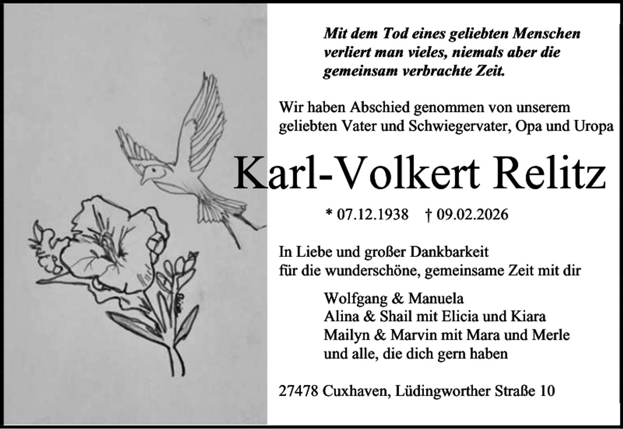 <p>Mit dem Tod eines geliebten Menschen<br />verliert man vieles, niemals aber die<br />gemeinsam verbrachte Zeit.<br />Wir haben Abschied genommen von unserem<br />geliebten Vater und Schwiegervater, Opa und Uropa</p><p>Karl-Volkert Relitz<br />* 07.12.1938 † 09.02.2026</p><p>In Liebe und großer Dankbarkeit<br />für die wunderschöne, gemeinsame Zeit mit dir<br />Wolfgang &amp; Manuela<br />Alina &amp; Shail mit Elicia und Kiara<br />Mailyn &amp; Marvin mit Mara und Merle<br />und alle, die dich gern haben<br />27478 Cuxhaven, Lüdingworther Straße 10</p>