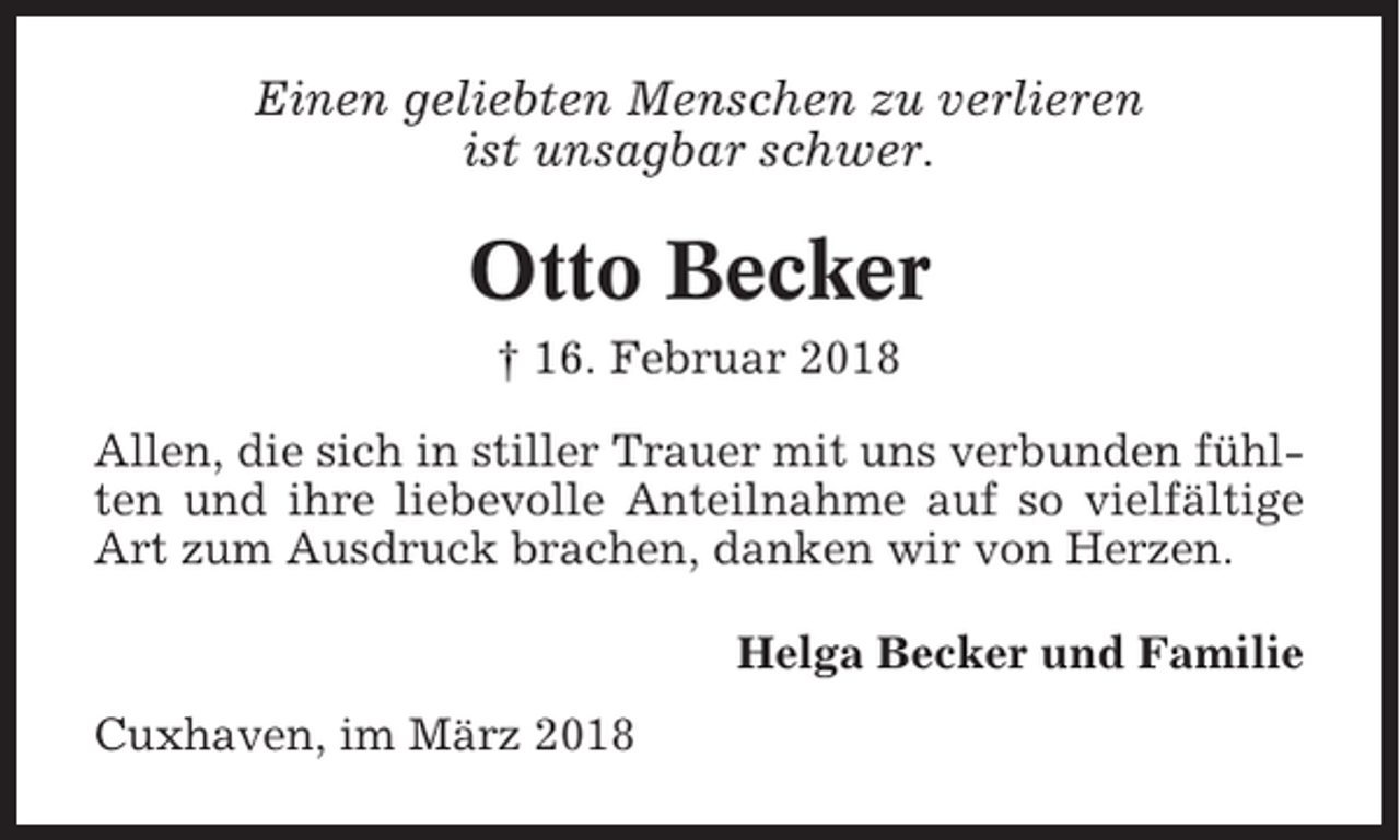 <p>Einen geliebten Menschen zu verlieren<br />ist unsagbar schwer.</p><p>Otto Becker<br />† 16. Februar 2018<br />Allen, die sich in stiller Trauer mit uns verbunden fühlten und ihre liebevolle Anteilnahme auf so vielfältige<br />Art zum Ausdruck brachen, danken wir von Herzen.<br />Helga Becker und Familie<br />Cuxhaven, im März 2018</p>