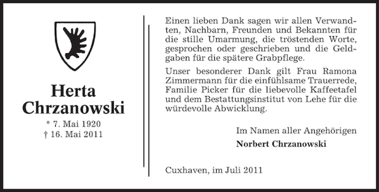 <p>Einen lieben Dank sagen wir allen Verwandten, Nachbarn, Freunden und Bekannten für<br />die stille Umarmung, die tröstenden Worte,<br />gesprochen oder geschrieben und die Geldgaben für die spätere Grabpflege.</p><p>Herta<br />Chrzanowski<br />* 7. Mai 1920<br />† 16. Mai 2011</p><p>Unser besonderer Dank gilt Frau Ramona<br />Zimmermann für die einfühlsame Trauerrede,<br />Familie Picker für die liebevolle Kaffeetafel<br />und dem Bestattungsinstitut von Lehe für die<br />würdevolle Abwicklung.<br />Im Namen aller Angehörigen<br />Norbert Chrzanowski<br />Cuxhaven, im Juli 2011</p>