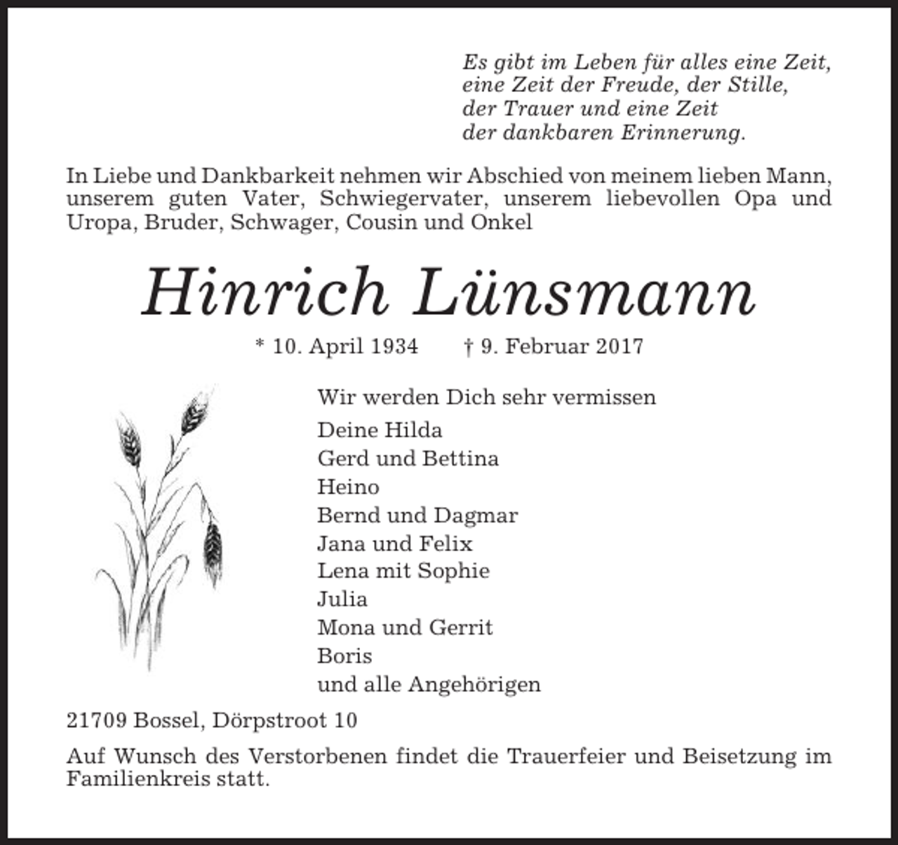 <p>Es gibt im Leben für alles eine Zeit,<br />eine Zeit der Freude, der Stille,<br />der Trauer und eine Zeit<br />der dankbaren Erinnerung.<br />In Liebe und Dankbarkeit nehmen wir Abschied von meinem lieben Mann,<br />unserem guten Vater, Schwiegervater, unserem liebevollen Opa und<br />Uropa, Bruder, Schwager, Cousin und Onkel</p><p>Hinrich Lünsmann<br />* 10. April 1934</p><p>† 9. Februar 2017</p><p>Wir werden Dich sehr vermissen<br />Deine Hilda<br />Gerd und Bettina<br />Heino<br />Bernd und Dagmar<br />Jana und Felix<br />Lena mit Sophie<br />Julia<br />Mona und Gerrit<br />Boris<br />und alle Angehörigen<br />21709 Bossel, Dörpstroot 10<br />Auf Wunsch des Verstorbenen findet die Trauerfeier und Beisetzung im<br />Familienkreis statt.</p>