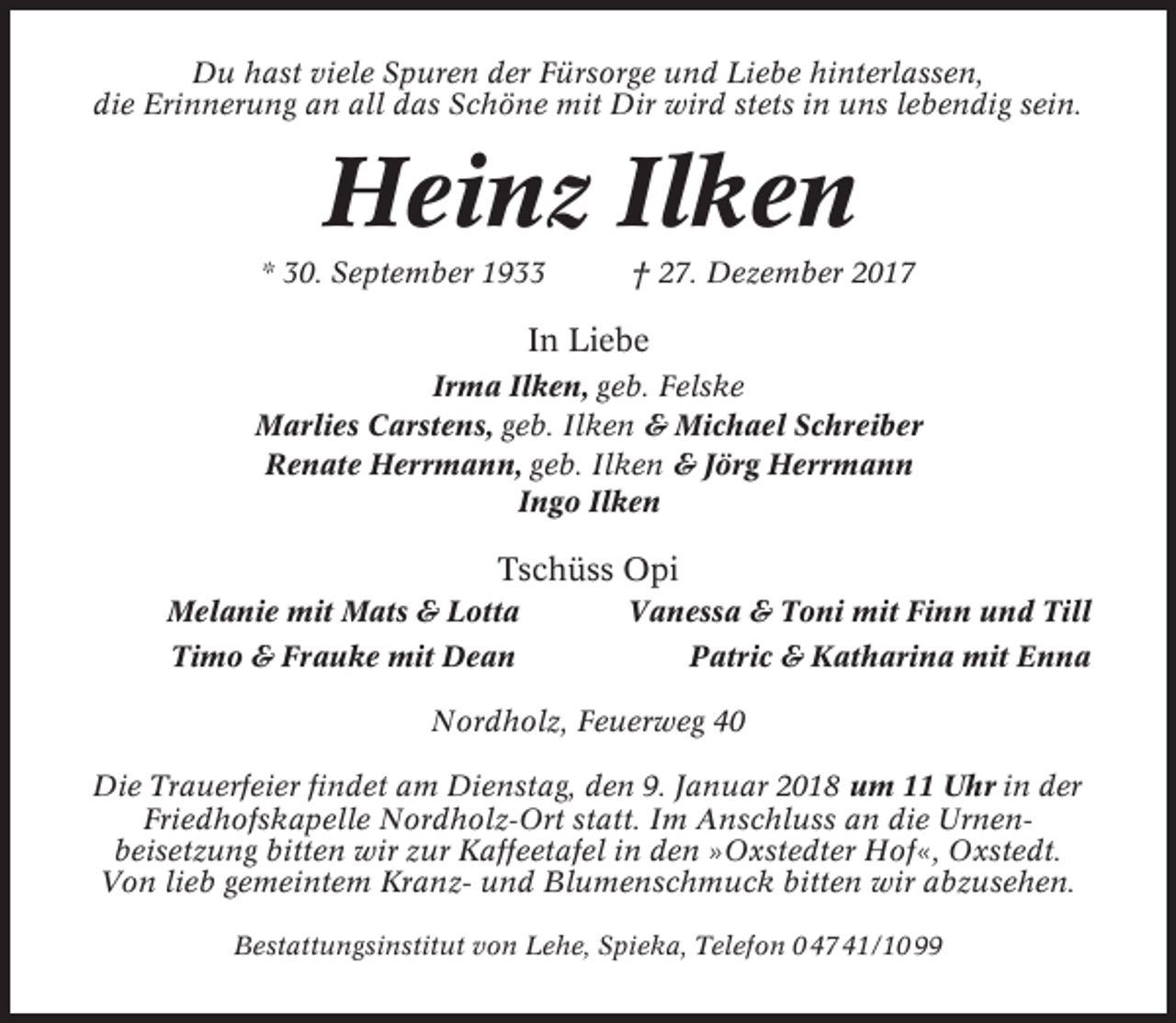<p>Du hast viele Spuren der Fürsorge und Liebe hinterlassen,<br />die Erinnerung an all das Schöne mit Dir wird stets in uns lebendig sein.</p><p>Heinz Ilken<br />* 30. September 1933</p><p>† 27. Dezember 2017</p><p>In Liebe<br />Irma Ilken, geb. Felske<br />Marlies Carstens, geb. Ilken &amp; Michael Schreiber<br />Renate Herrmann, geb. Ilken &amp; Jörg Herrmann<br />Ingo Ilken</p><p>Tschüss Opi<br />Melanie mit Mats &amp; Lotta</p><p>Vanessa &amp; Toni mit Finn und Till</p><p>Timo &amp; Frauke mit Dean</p><p>Patric &amp; Katharina mit Enna</p><p>Nordholz, Feuerweg 40<br />Die Trauerfeier findet am Dienstag, den 9. Januar 2018 um 11 Uhr in der<br />Friedhofskapelle Nordholz-Ort statt. Im Anschluss an die Urnenbeisetzung bitten wir zur Kaffeetafel in den »Oxstedter Hof«, Oxstedt.<br />Von lieb gemeintem Kranz- und Blumenschmuck bitten wir abzusehen.<br />Bestattungsinstitut von Lehe, Spieka, Telefon 0 47 41/10 99</p>