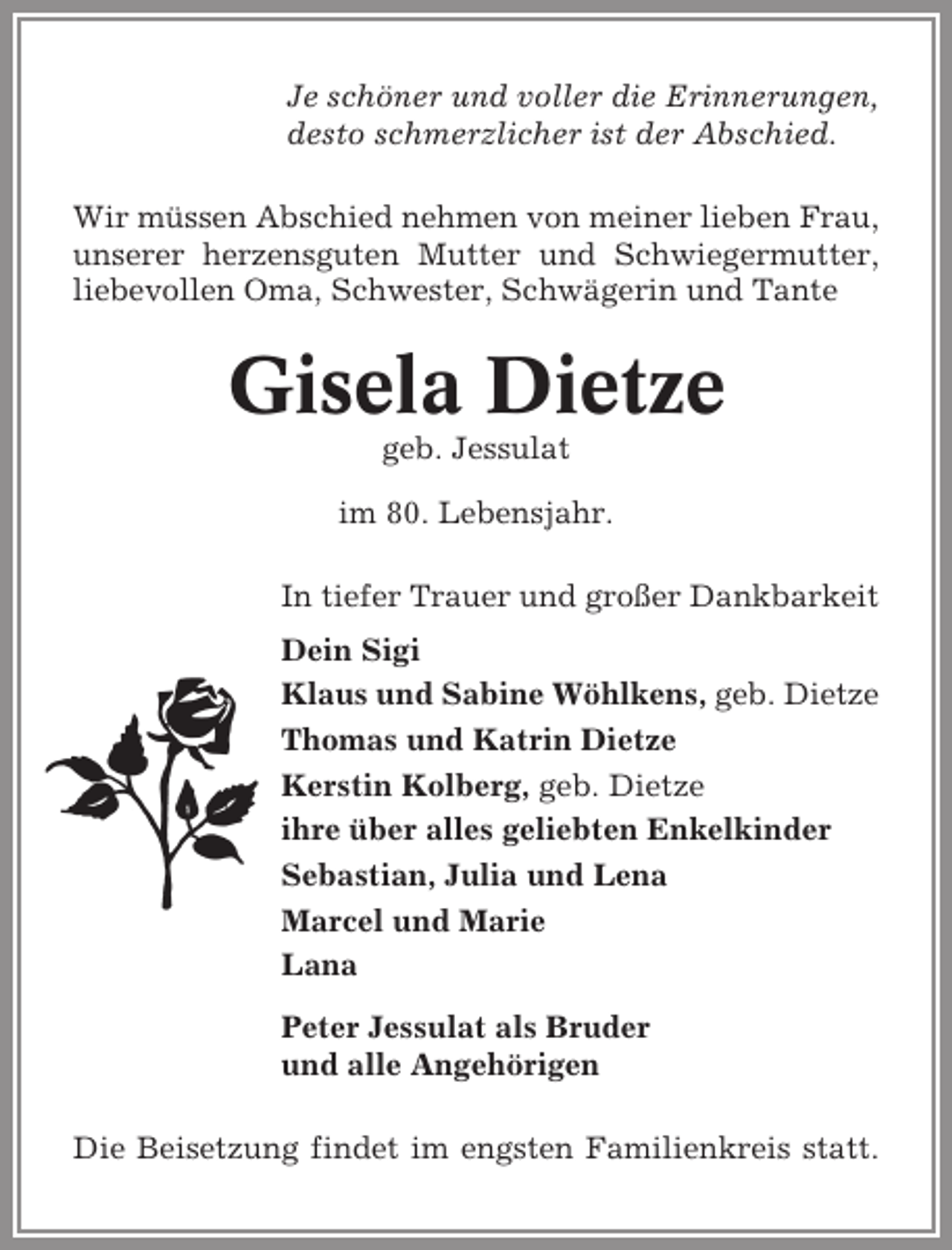 <p>Je schöner und voller die Erinnerungen,<br />desto schmerzlicher ist der Abschied.<br />Wir müssen Abschied nehmen von meiner lieben Frau,<br />unserer herzensguten Mutter und Schwiegermutter,<br />liebevollen Oma, Schwester, Schwägerin und Tante</p><p>Gisela Dietze<br />geb. Jessulat<br />im 80. Lebensjahr.<br />In tiefer Trauer und großer Dankbarkeit<br />Dein Sigi<br />Klaus und Sabine Wöhlkens, geb. Dietze<br />Thomas und Katrin Dietze<br />Kerstin Kolberg, geb. Dietze<br />ihre über alles geliebten Enkelkinder<br />Sebastian, Julia und Lena<br />Marcel und Marie<br />Lana<br />Peter Jessulat als Bruder<br />und alle Angehörigen<br />Die Beisetzung findet im engsten Familienkreis statt.</p>