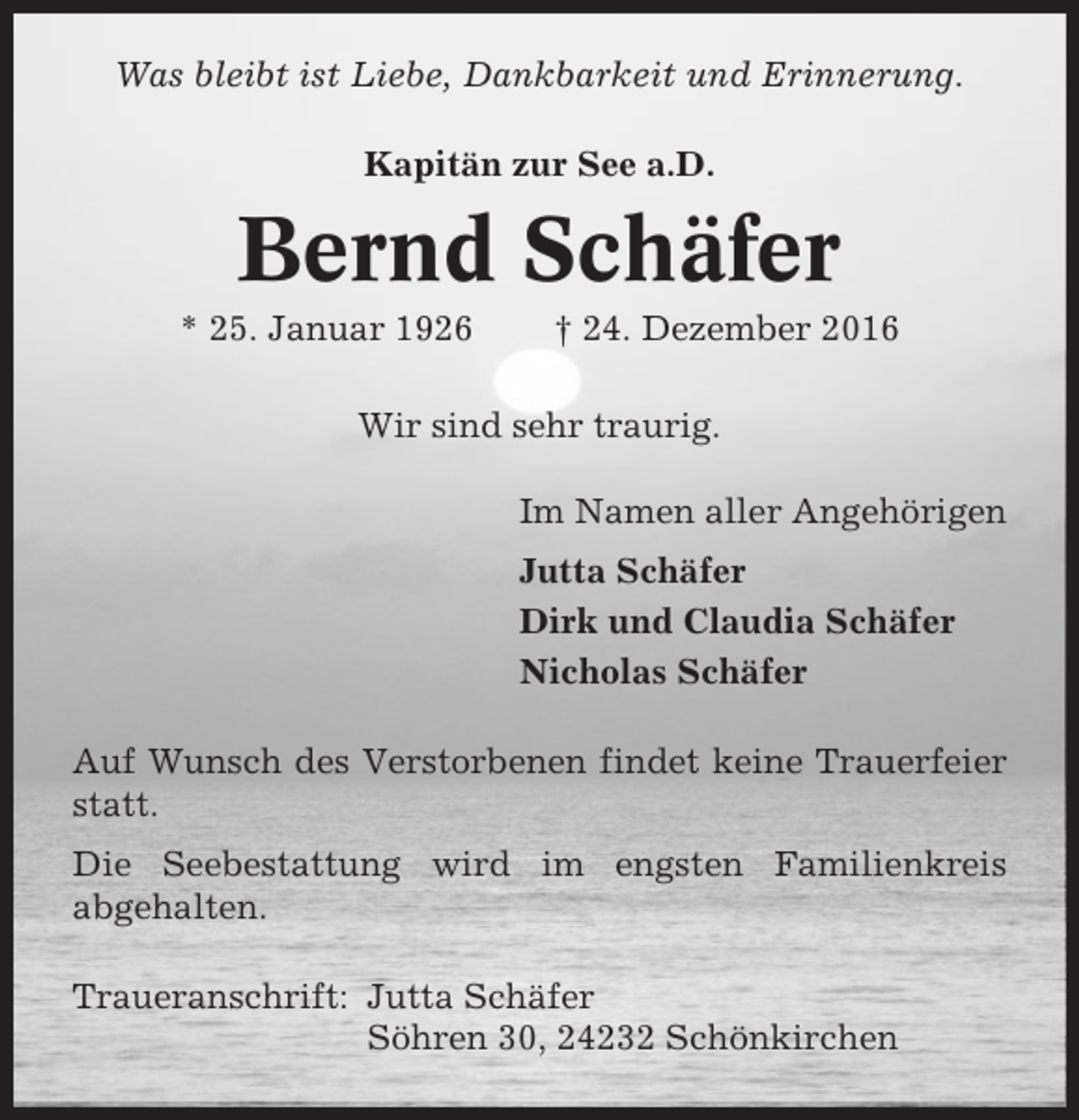 <p>Was bleibt ist Liebe, Dankbarkeit und Erinnerung.<br />Kapitän zur See a.D.</p><p>Bernd Schäfer<br />* 25. Januar 1926</p><p>† 24. Dezember 2016</p><p>Wir sind sehr traurig.<br />Im Namen aller Angehörigen<br />Jutta Schäfer<br />Dirk und Claudia Schäfer<br />Nicholas Schäfer<br />Auf Wunsch des Verstorbenen findet keine Trauerfeier<br />statt.<br />Die Seebestattung wird im engsten Familienkreis<br />abgehalten.<br />Traueranschrift: Jutta Schäfer<br />Söhren 30, 24232 Schönkirchen</p>