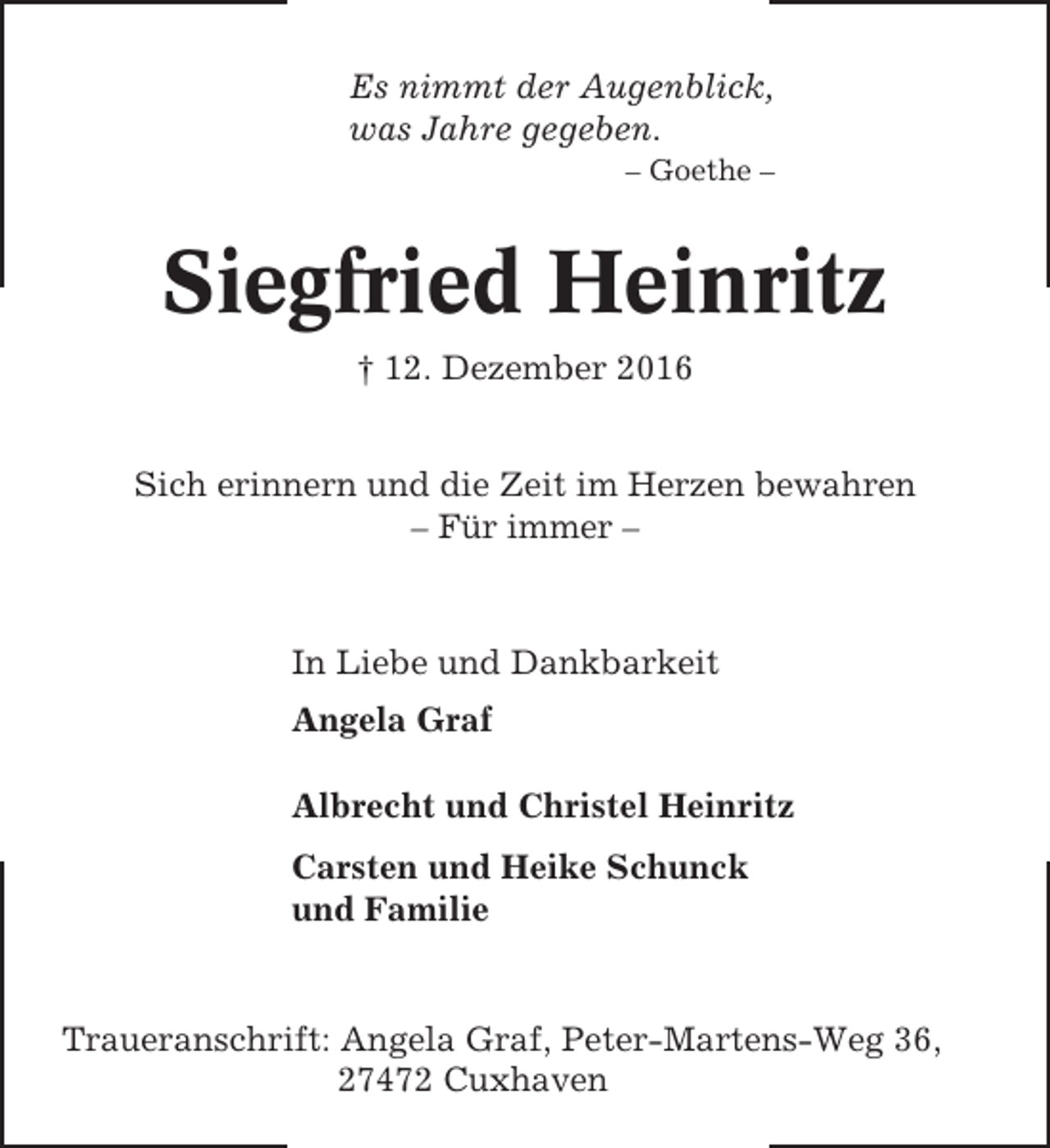 <p>Es nimmt der Augenblick,<br />was Jahre gegeben.<br />– Goethe –</p><p>Siegfried Heinritz<br />† 12. Dezember 2016<br />Sich erinnern und die Zeit im Herzen bewahren<br />– Für immer –</p><p>In Liebe und Dankbarkeit<br />Angela Graf<br />Albrecht und Christel Heinritz<br />Carsten und Heike Schunck<br />und Familie</p><p>Traueranschrift: Angela Graf, Peter-Martens-Weg 36,<br />27472 Cuxhaven</p>