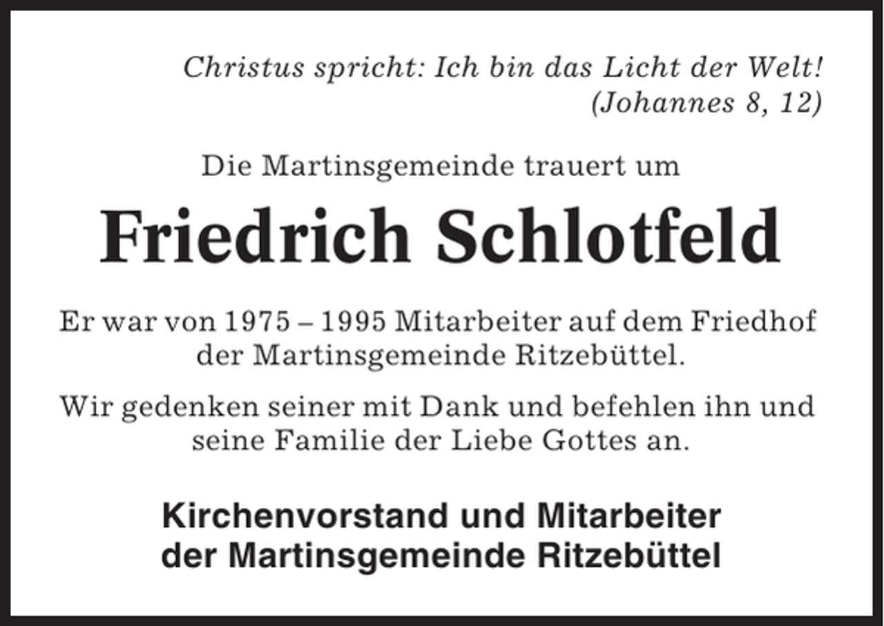 <p>Christus spricht: Ich bin das Licht der Welt!<br />(Johannes 8, 12)<br />Die Martinsgemeinde trauert um</p><p>Friedrich Schlotfeld<br />Er war von 1975 – 1995 Mitarbeiter auf dem Friedhof<br />der Martinsgemeinde Ritzebüttel.<br />Wir gedenken seiner mit Dank und befehlen ihn und<br />seine Familie der Liebe Gottes an.</p><p>Kirchenvorstand und Mitarbeiter<br />der Martinsgemeinde Ritzebüttel</p>