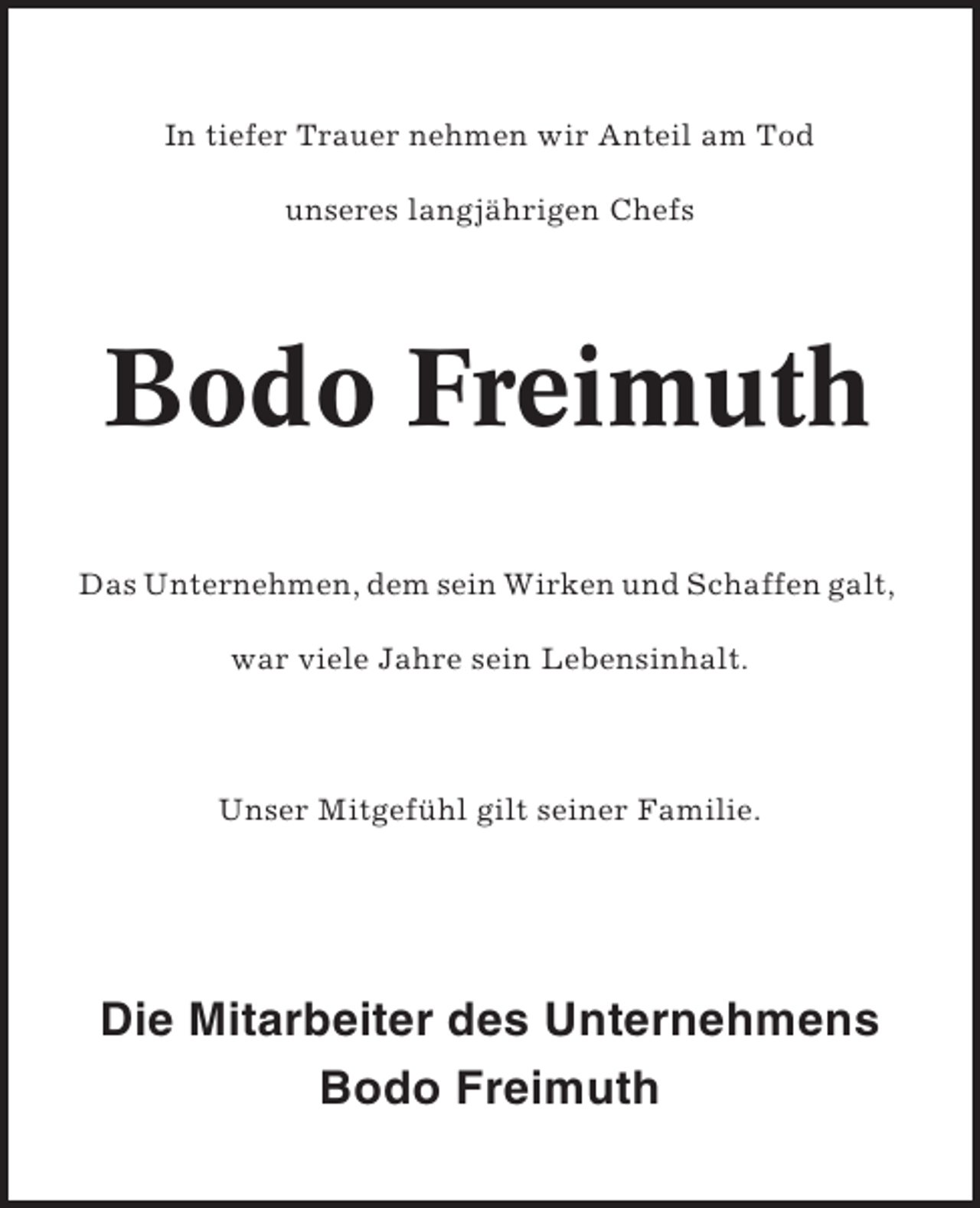 <p>In tiefer Trauer nehmen wir Anteil am Tod<br />unseres langjährigen Chefs</p><p>Bodo Freimuth<br />Das Unternehmen, dem sein Wirken und Schaffen galt,<br />war viele Jahre sein Lebensinhalt.</p><p>Unser Mitgefühl gilt seiner Familie.</p><p>Die Mitarbeiter des Unternehmens<br />Bodo Freimuth</p>