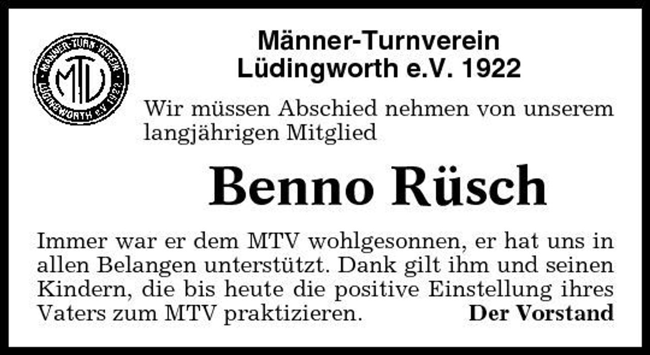 <p>Männer-Turnverein Lüdingworth e.V. 1922<br />Wir müssen Abschied nehmen von unserem langjährigen Mitglied</p><p>Benno Rüsch<br />Immer war er dem MTV wohlgesonnen, er hat uns in allen Belangen unterstützt. Dank gilt ihm und seinen Kindern, die bis heute die positive Einstellung ihres Vaters zum MTV praktizieren. Der Vorstand</p>
