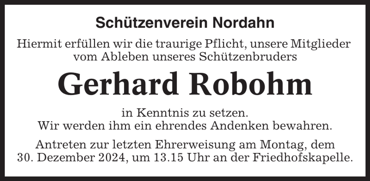 <p>Schützenverein Nordahn<br />Hiermit erfüllen wir die traurige Pflicht, unsere Mitglieder<br />vom Ableben unseres Schützenbruders</p><p>Gerhard Robohm<br />in Kenntnis zu setzen.<br />Wir werden ihm ein ehrendes Andenken bewahren.<br />Antreten zur letzten Ehrerweisung am Montag, dem<br />30. Dezember 2024, um 13.15 Uhr an der Friedhofskapelle.</p>
