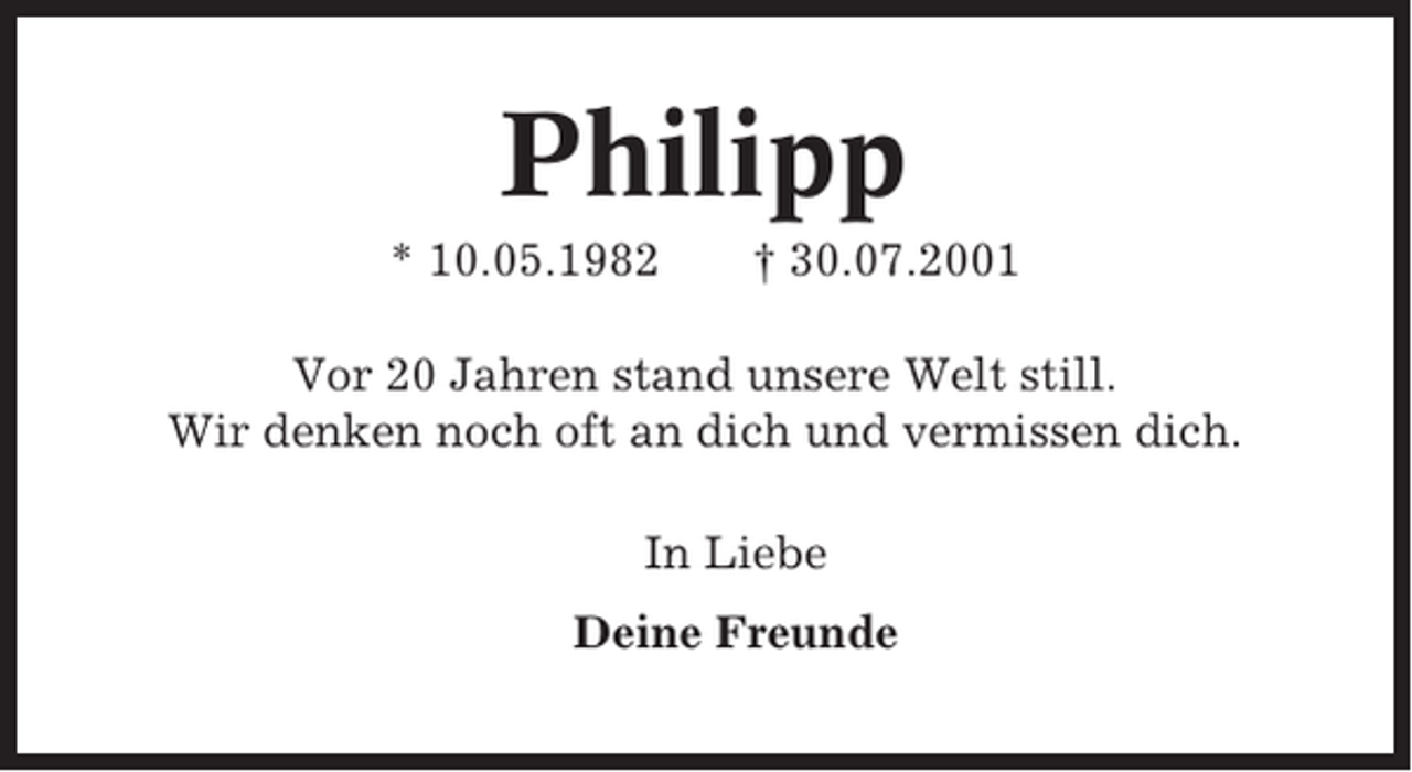<p>Philipp<br />* 10.05.1982</p><p>† 30.07.2001</p><p>Vor 20 Jahren stand unsere Welt still.<br />Wir denken noch oft an dich und vermissen dich.<br />In Liebe<br />Deine Freunde</p>