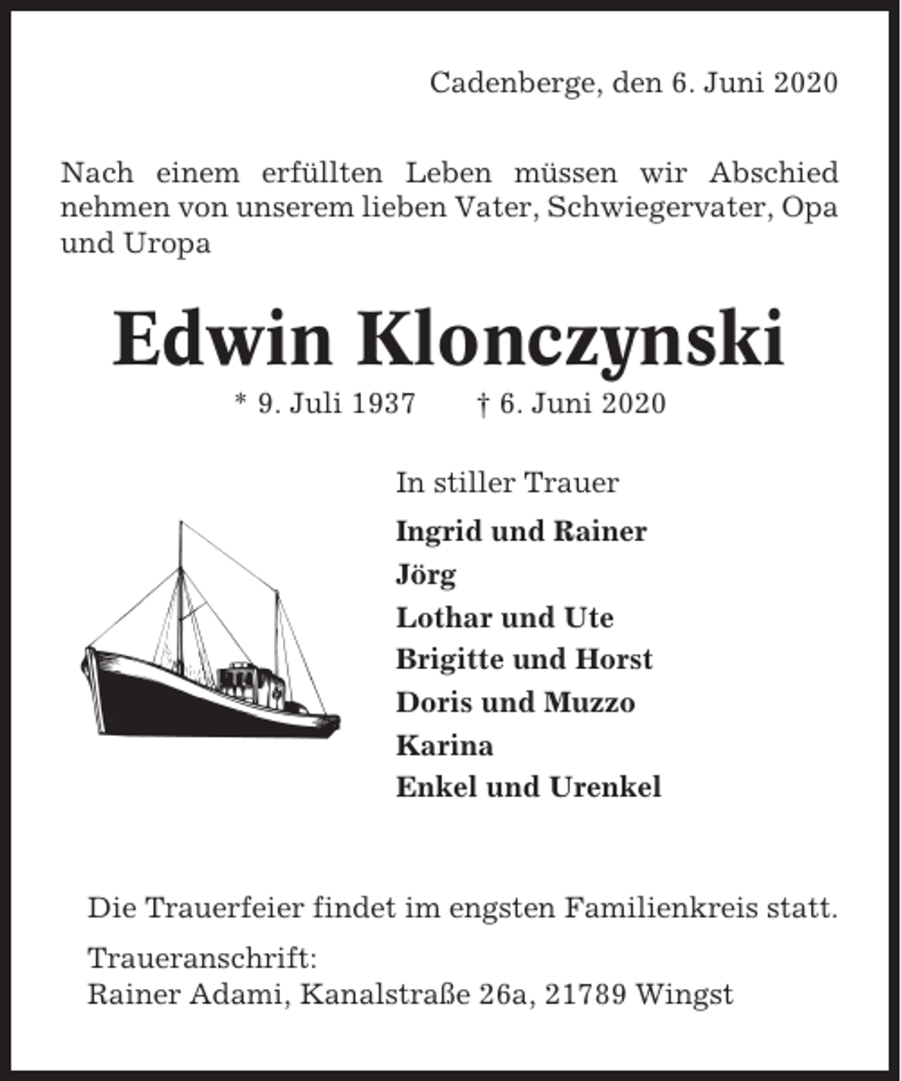 <p>Cadenberge, den 6. Juni 2020<br />Nach einem erfüllten Leben müssen wir Abschied<br />nehmen von unserem lieben Vater, Schwiegervater, Opa<br />und Uropa</p><p>Edwin Klonczynski<br />* 9. Juli 1937</p><p>† 6. Juni 2020</p><p>In stiller Trauer<br />Ingrid und Rainer<br />Jörg<br />Lothar und Ute<br />Brigitte und Horst<br />Doris und Muzzo<br />Karina<br />Enkel und Urenkel</p><p>Die Trauerfeier findet im engsten Familienkreis statt.<br />Traueranschrift:<br />Rainer Adami, Kanalstraße 26a, 21789 Wingst</p>