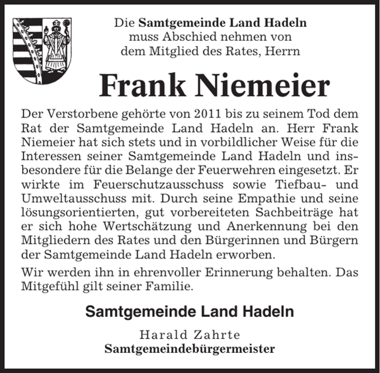 <p>Die Samtgemeinde Land Hadeln<br />muss Abschied nehmen von<br />dem Mitglied des Rates, Herrn</p><p>Frank Niemeier<br />Der Verstorbene gehörte von 2011 bis zu seinem Tod dem<br />Rat der Samtgemeinde Land Hadeln an. Herr Frank<br />Niemeier hat sich stets und in vorbildlicher Weise für die<br />Interessen seiner Samtgemeinde Land Hadeln und insbesondere für die Belange der Feuerwehren eingesetzt. Er<br />wirkte im Feuerschutzausschuss sowie Tiefbau- und<br />Umweltausschuss mit. Durch seine Empathie und seine<br />lösungsorientierten, gut vorbereiteten Sachbeiträge hat<br />er sich hohe Wertschätzung und Anerkennung bei den<br />Mitgliedern des Rates und den Bürgerinnen und Bürgern<br />der Samtgemeinde Land Hadeln erworben.<br />Wir werden ihn in ehrenvoller Erinnerung behalten. Das<br />Mitgefühl gilt seiner Familie.</p><p>Samtgemeinde Land Hadeln<br />Harald Zahrte<br />Samtgemeindebürgermeister</p>