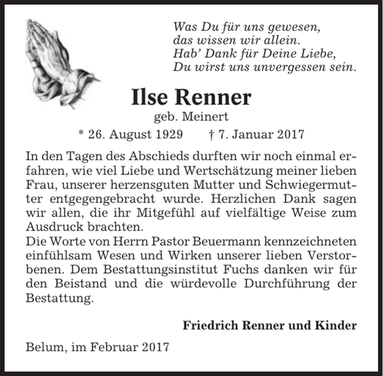 <p>Was Du für uns gewesen,<br />das wissen wir allein.<br />Hab’ Dank für Deine Liebe,<br />Du wirst uns unvergessen sein.</p><p>Ilse Renner<br />geb. Meinert<br />* 26. August 1929<br />† 7. Januar 2017<br />In den Tagen des Abschieds durften wir noch einmal erfahren, wie viel Liebe und Wertschätzung meiner lieben<br />Frau, unserer herzensguten Mutter und Schwiegermutter entgegengebracht wurde. Herzlichen Dank sagen<br />wir allen, die ihr Mitgefühl auf vielfältige Weise zum<br />Ausdruck brachten.<br />Die Worte von Herrn Pastor Beuermann kennzeichneten<br />einfühlsam Wesen und Wirken unserer lieben Verstorbenen. Dem Bestattungsinstitut Fuchs danken wir für<br />den Beistand und die würdevolle Durchführung der<br />Bestattung.<br />Friedrich Renner und Kinder<br />Belum, im Februar 2017</p>