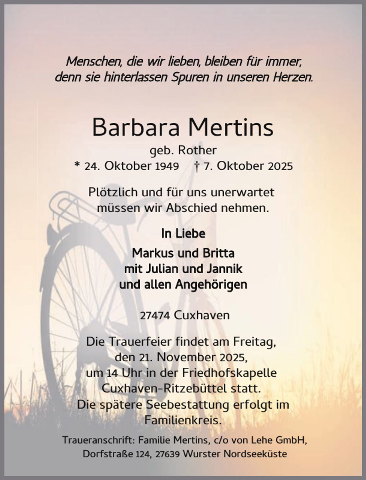 <p>Menschen, die wir lieben, bleiben für immer,<br />denn sie hinterlassen Spuren in unseren Herzen.</p><p>Barbara Mertins</p><p>geb. Rother<br />* 24. Oktober 1949 † 7. Oktober 2025<br />Plötzlich und für uns unerwartet<br />müssen wir Abschied nehmen.<br />In Liebe<br />Markus und Britta<br />mit Julian und Jannik<br />und allen Angehörigen<br />27474 Cuxhaven<br />Die Trauerfeier ndet am Freitag,<br />den 21. November 2025,<br />um 14 Uhr in der Friedhofskapelle<br />Cuxhaven-Ritzebüttel statt.<br />Die spätere Seebestattung erfolgt im<br />Familienkreis.<br />Traueranschrift: Familie Mertins, c/o von Lehe GmbH,<br />Dorfstraße 124, 27639 Wurster Nordseeküste</p>