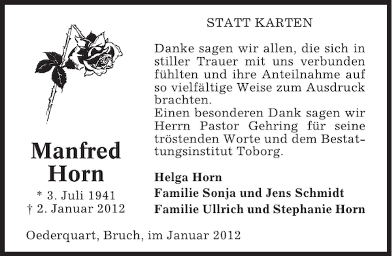 <p>STATT KARTEN</p><p>Manfred<br />Horn<br />* 3. Juli 1941<br />† 2. Januar 2012</p><p>Danke sagen wir allen, die sich in<br />stiller Trauer mit uns verbunden<br />fühlten und ihre Anteilnahme auf<br />so vielfältige Weise zum Ausdruck<br />brachten.<br />Einen besonderen Dank sagen wir<br />Herrn Pastor Gehring für seine<br />tröstenden Worte und dem Bestattungsinstitut Toborg.<br />Helga Horn<br />Familie Sonja und Jens Schmidt<br />Familie Ullrich und Stephanie Horn</p><p>Oederquart, Bruch, im Januar 2012</p>