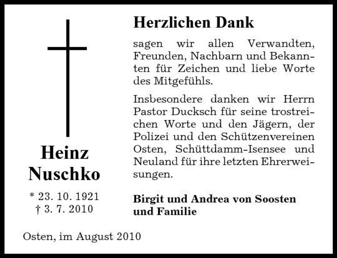 <p>Herzlichen Dank<br />sagen wir allen Verwandten, Freunden, Nachbarn und Bekannten für Zeichen und liebe Worte des Mitgefühls. Insbesondere danken wir Herrn Pastor Ducksch für seine trostreichen Worte und den Jägern, der Polizei und den Schützenvereinen Osten, Schüttdamm-Isensee und Neuland für ihre letzten Ehrerweisungen. Birgit und Andrea von Soosten und Familie</p><p>Heinz Nuschko<br />* 23. 10. 1921 † 3. 7. 2010</p><p>Osten, im August 2010</p>