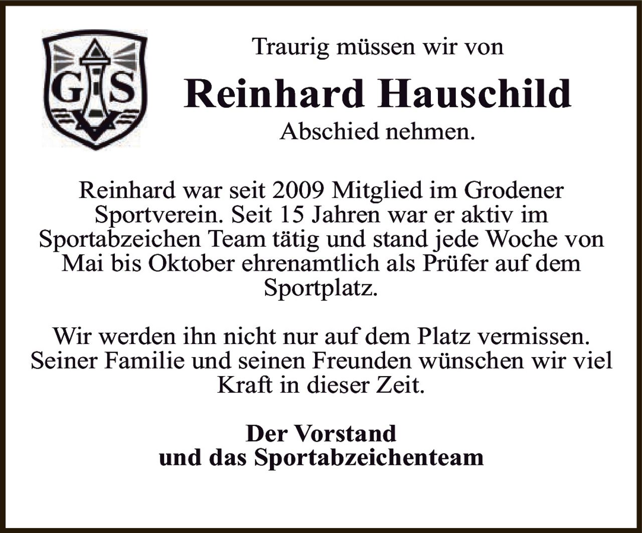 <p>Traurig müssen wir von <strong>Reinhard Hauschild</strong> Abschied nehmen.</p>

<p>Reinhard war seit 2009 Mitglied im Grodener Sportverein. Seit 15 Jahren war er aktiv im Sportabzeichen Team tätig und stand jede Woche von Mai bis Oktober ehrenamtlich als Prüfer auf dem Sportplatz.</p>

<p>Wir werden ihn nicht nur auf dem Platz vermissen. Seiner Familie und seinen Freunden wünschen wir viel Kraft in dieser Zeit.</p>

<p><strong>Der Vorstand<br>und das Sportabzeichenteam</strong></p>