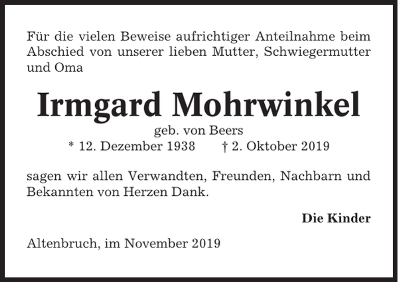 <p>Für die vielen Beweise aufrichtiger Anteilnahme beim<br />Abschied von unserer lieben Mutter, Schwiegermutter<br />und Oma</p><p>Irmgard Mohrwinkel<br />geb. von Beers<br />* 12. Dezember 1938<br />† 2. Oktober 2019<br />sagen wir allen Verwandten, Freunden, Nachbarn und<br />Bekannten von Herzen Dank.<br />Die Kinder<br />Altenbruch, im November 2019</p>