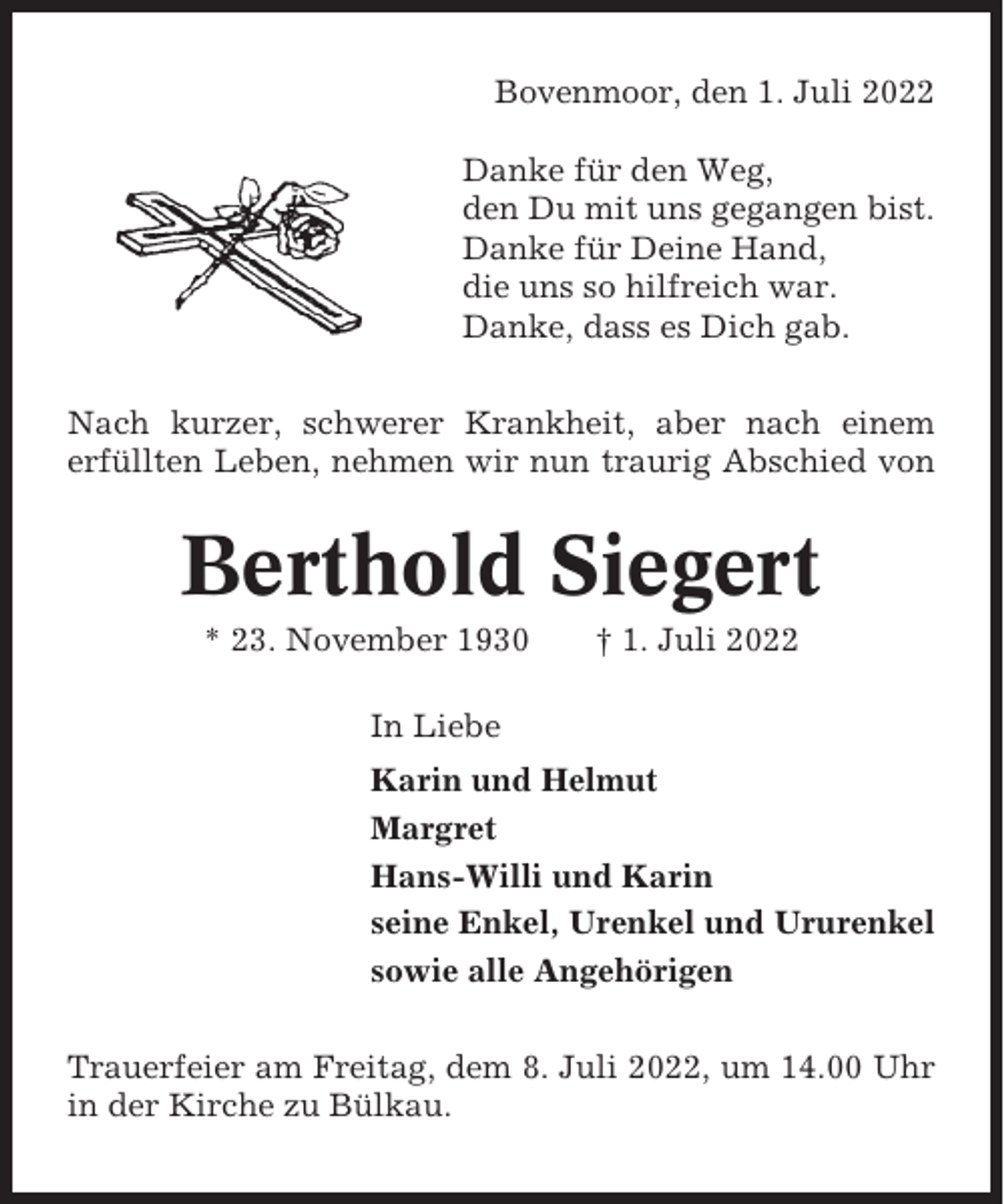 <p>Bovenmoor, den 1. Juli 2022<br />Danke für den Weg,<br />den Du mit uns gegangen bist.<br />Danke für Deine Hand,<br />die uns so hilfreich war.<br />Danke, dass es Dich gab.<br />Nach kurzer, schwerer Krankheit, aber nach einem<br />erfüllten Leben, nehmen wir nun traurig Abschied von</p><p>Berthold Siegert<br />* 23. November 1930</p><p>† 1. Juli 2022</p><p>In Liebe<br />Karin und Helmut<br />Margret<br />Hans-Willi und Karin<br />seine Enkel, Urenkel und Ururenkel<br />sowie alle Angehörigen<br />Trauerfeier am Freitag, dem 8. Juli 2022, um 14.00 Uhr<br />in der Kirche zu Bülkau.</p>