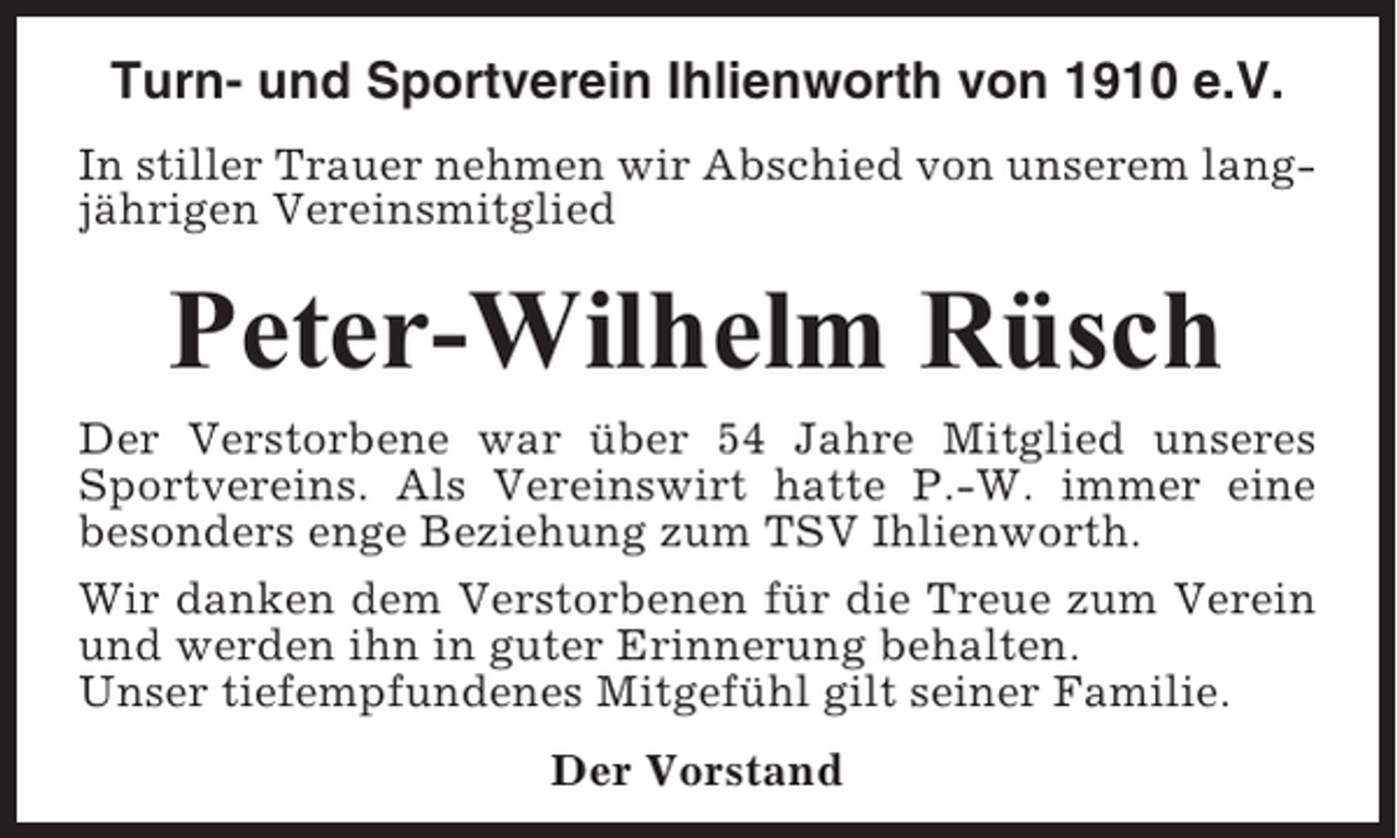 <p>Turn- und Sportverein Ihlienworth von 1910 e.V.<br />In stiller Trauer nehmen wir Abschied von unserem langjährigen Vereinsmitglied</p><p>Peter-Wilhelm Rüsch<br />Der Verstorbene war über 54 Jahre Mitglied unseres<br />Sportvereins. Als Vereinswirt hatte P.-W. immer eine<br />besonders enge Beziehung zum TSV Ihlienworth.<br />Wir danken dem Verstorbenen für die Treue zum Verein<br />und werden ihn in guter Erinnerung behalten.<br />Unser tiefempfundenes Mitgefühl gilt seiner Familie.<br />Der Vorstand</p>