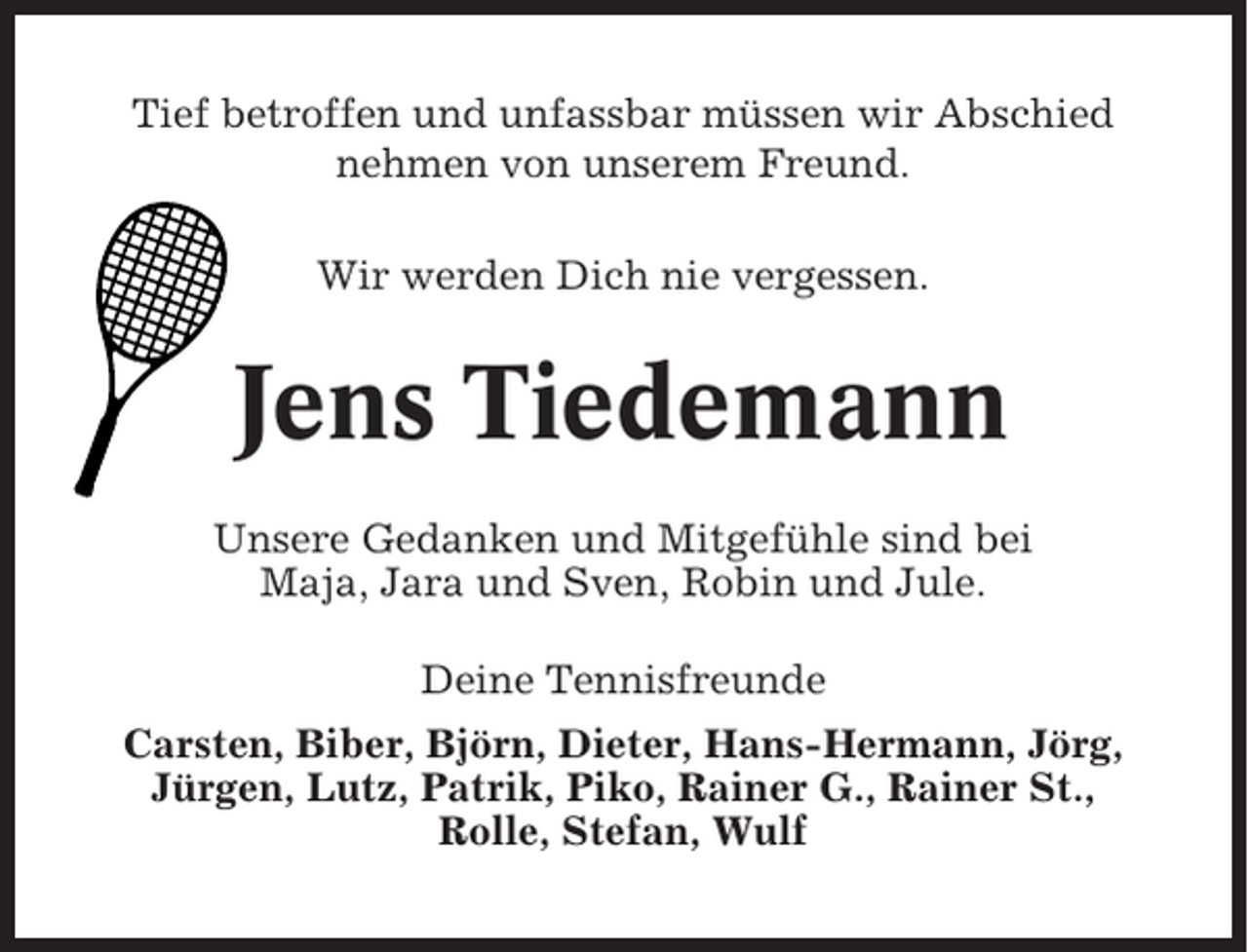 <p>Tief betroffen und unfassbar müssen wir Abschied<br />nehmen von unserem Freund.<br />Wir werden Dich nie vergessen.</p><p>Jens Tiedemann<br />Unsere Gedanken und Mitgefühle sind bei<br />Maja, Jara und Sven, Robin und Jule.<br />Deine Tennisfreunde<br />Carsten, Biber, Björn, Dieter, Hans-Hermann, Jörg,<br />Jürgen, Lutz, Patrik, Piko, Rainer G., Rainer St.,<br />Rolle, Stefan, Wulf</p>