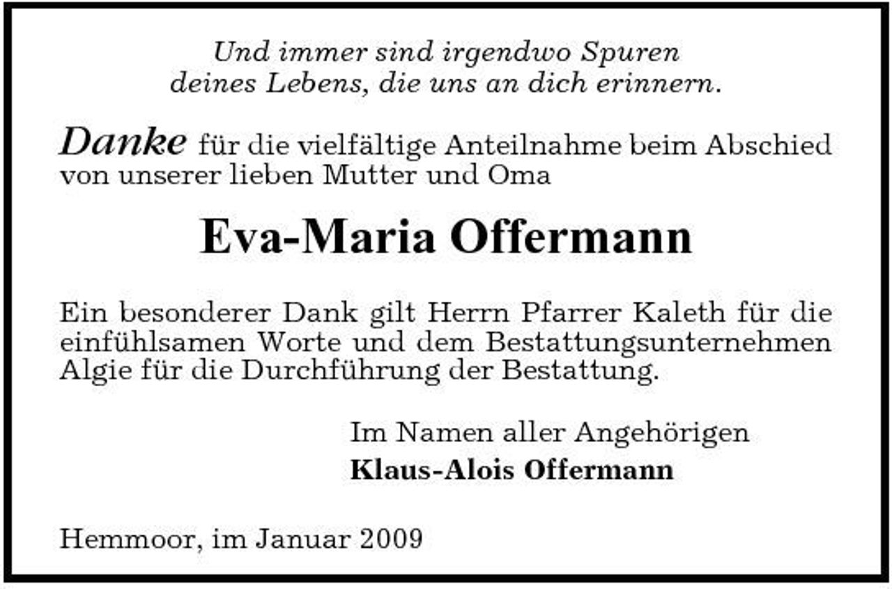 <p>Und immer sind irgendwo Spuren deines Lebens, die uns an dich erinnern.</p><p>Danke für die vielfältige Anteilnahme beim Abschied von unserer lieben Mutter und Oma</p><p>Eva-Maria Offermann<br />Ein besonderer Dank gilt Herrn Pfarrer Kaleth für die einfühlsamen Worte und dem Bestattungsunternehmen Algie für die Durchführung der Bestattung. Im Namen aller Angehörigen Klaus-Alois Offermann Hemmoor, im Januar 2009</p>
