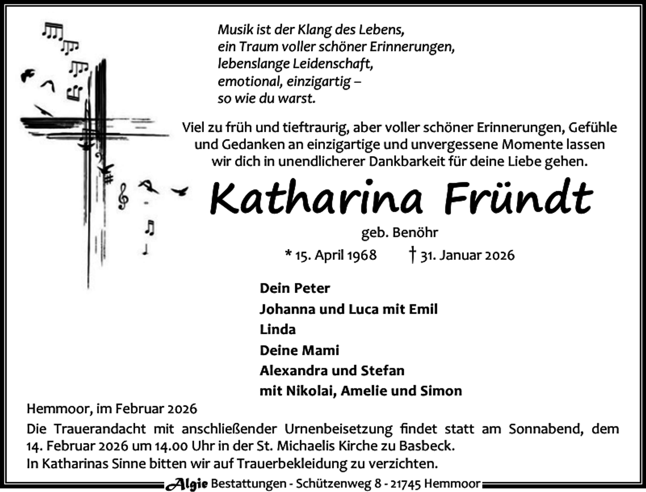 <p>Musik ist der Klang des Lebens,<br />ein Traum voller schöner Erinnerungen,<br />lebenslange Leidenschaft,<br />emotional, einzigartig –<br />so wie du warst.<br />Viel zu früh und tieftraurig, aber voller schöner Erinnerungen, Gefühle<br />und Gedanken an einzigartige und unvergessene Momente lassen<br />wir dich in unendlicherer Dankbarkeit für deine Liebe gehen.</p><p>Katharina Fründt<br />geb. Benöhr</p><p>* 15. April 1968</p><p>† 31. Januar 2026</p><p>Dein Peter<br />Johanna und Luca mit Emil<br />Linda<br />Deine Mami<br />Alexandra und Stefan<br />mit Nikolai, Amelie und Simon</p><p>Hemmoor, im Februar 2026<br />Die Trauerandacht mit anschließender Urnenbeisetzung ﬁndet statt am Sonnabend, dem<br />14. Februar 2026 um 14.00 Uhr in der St. Michaelis Kirche zu Basbeck.<br />In Katharinas Sinne bitten wir auf Trauerbekleidung zu verzichten.<br />Algie Bestattungen - Schützenweg 8 - 21745 Hemmoor</p>