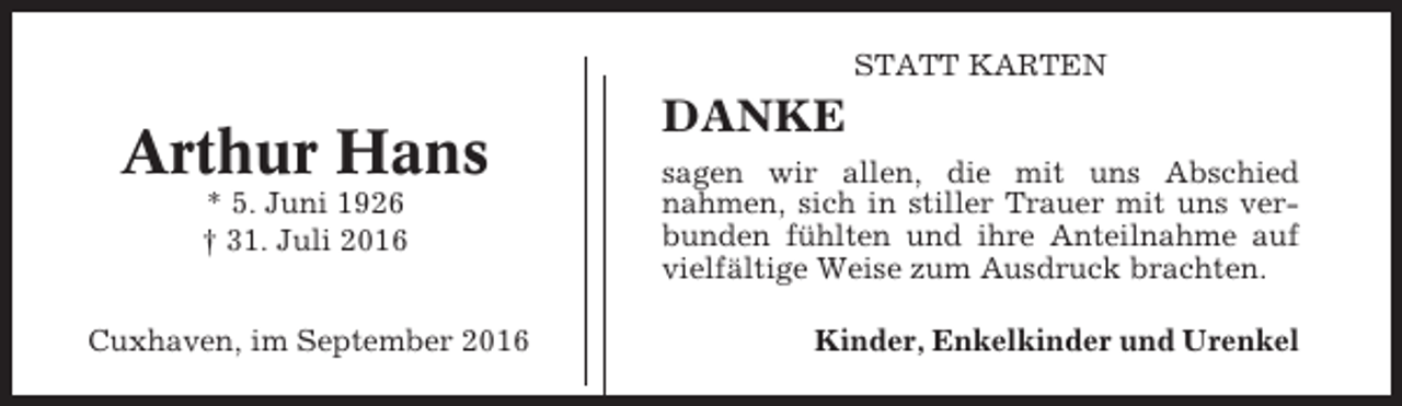 <p>STATT KARTEN</p><p>Arthur Hans<br />* 5. Juni 1926<br />† 31. Juli 2016<br />Cuxhaven, im September 2016</p><p>DANKE<br />sagen wir allen, die mit uns Abschied<br />nahmen, sich in stiller Trauer mit uns verbunden fühlten und ihre Anteilnahme auf<br />vielfältige Weise zum Ausdruck brachten.<br />Kinder, Enkelkinder und Urenkel</p>