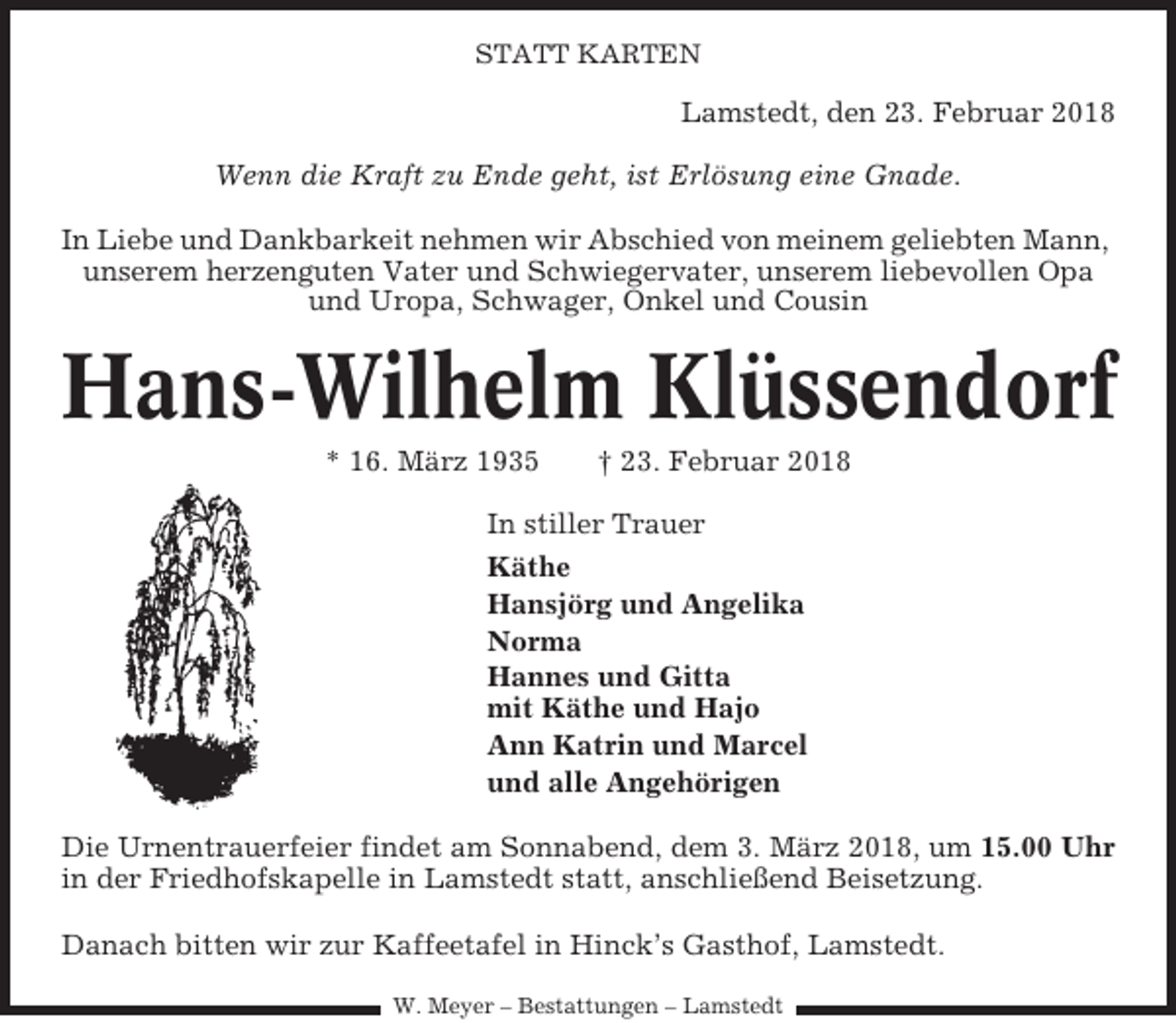<p>STATT KARTEN</p><p>Lamstedt, den 23. Februar 2018<br />Wenn die Kraft zu Ende geht, ist Erlösung eine Gnade.<br />In Liebe und Dankbarkeit nehmen wir Abschied von meinem geliebten Mann,<br />unserem herzenguten Vater und Schwiegervater, unserem liebevollen Opa<br />und Uropa, Schwager, Onkel und Cousin</p><p>Hans-Wilhelm Klüssendorf<br />* 16. März 1935</p><p>† 23. Februar 2018</p><p>In stiller Trauer<br />Käthe<br />Hansjörg und Angelika<br />Norma<br />Hannes und Gitta<br />mit Käthe und Hajo<br />Ann Katrin und Marcel<br />und alle Angehörigen<br />Die Urnentrauerfeier findet am Sonnabend, dem 3. März 2018, um 15.00 Uhr<br />in der Friedhofskapelle in Lamstedt statt, anschließend Beisetzung.<br />Danach bitten wir zur Kaffeetafel in Hinck’s Gasthof, Lamstedt.<br />W. Meyer – Bestattungen – Lamstedt</p>