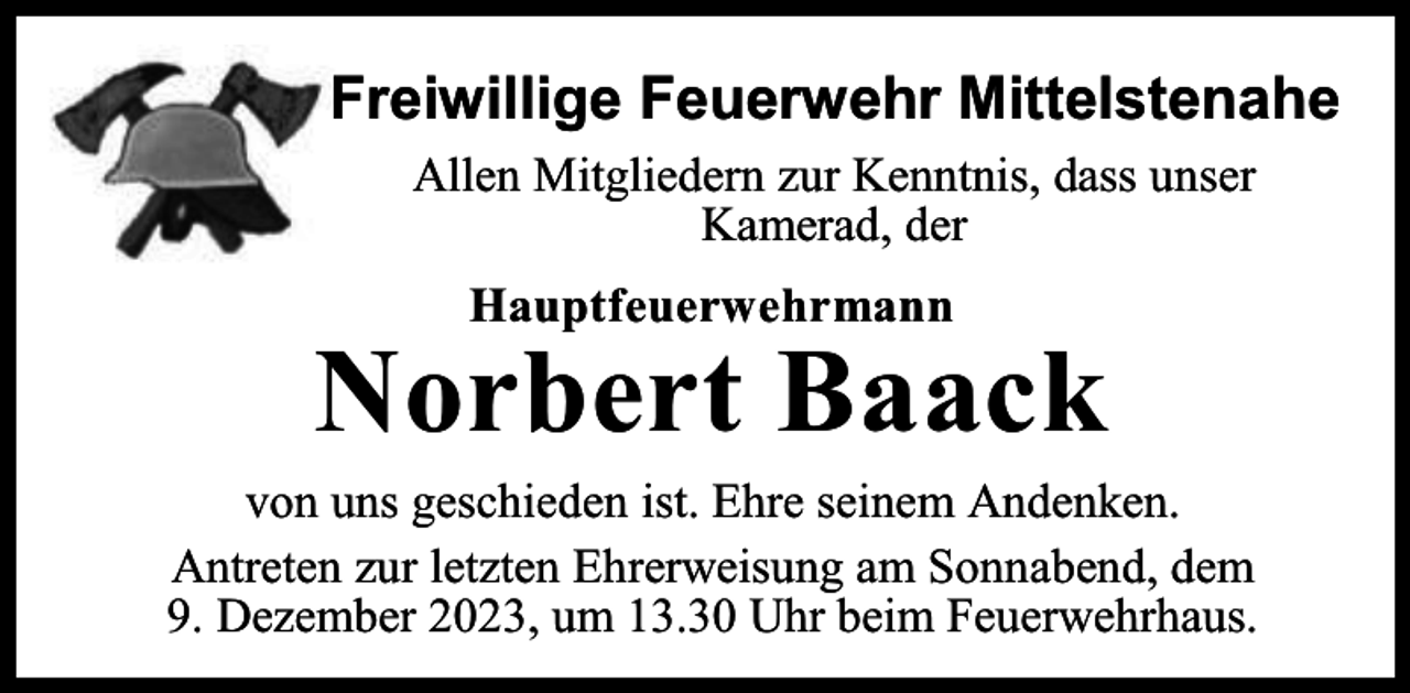 <p>Freiwillige Feuerwehr Mittelstenahe<br />Allen Mitgliedern zur Kenntnis, dass unser<br />Kamerad, der<br />Hauptfeuerwehrmann</p><p>Norbert Baack</p><p>von uns geschieden ist. Ehre seinem Andenken.<br />Antreten zur letzten Ehrerweisung am Sonnabend, dem<br />9. Dezember 2023, um 13.30 Uhr beim Feuerwehrhaus.</p>