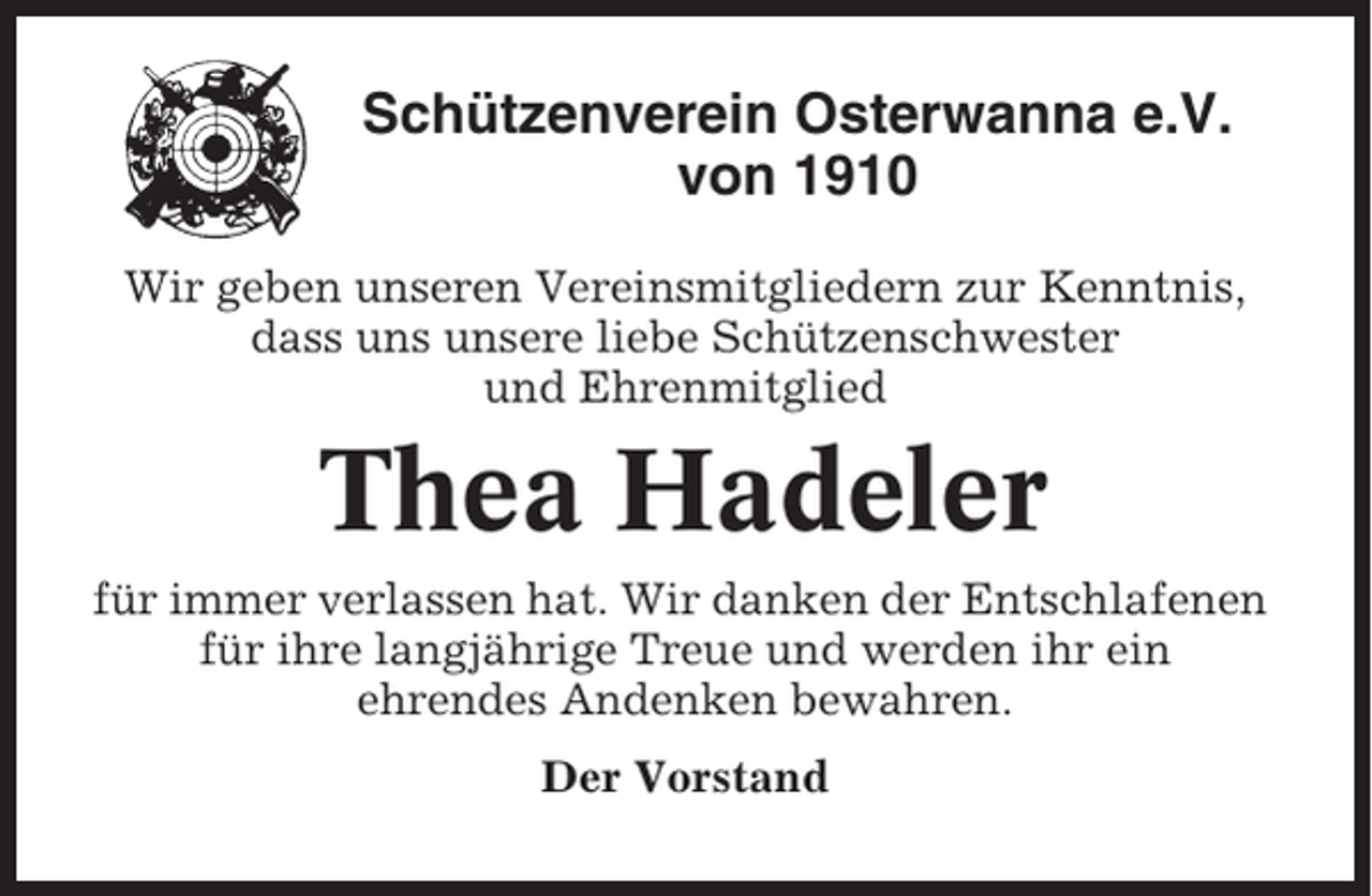 <p>Schützenverein Osterwanna e.V.<br />von 1910<br />Wir geben unseren Vereinsmitgliedern zur Kenntnis,<br />dass uns unsere liebe Schützenschwester<br />und Ehrenmitglied</p><p>Thea Hadeler<br />für immer verlassen hat. Wir danken der Entschlafenen<br />für ihre langjährige Treue und werden ihr ein<br />ehrendes Andenken bewahren.<br />Der Vorstand</p>