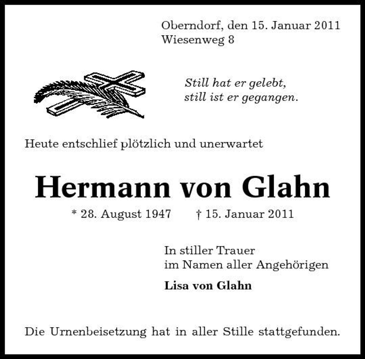 <p>Oberndorf, den 15. Januar 2011 Wiesenweg 8</p><p>Still hat er gelebt, still ist er gegangen.</p><p>Heute entschlief plötzlich und unerwartet</p><p>Hermann von Glahn<br />* 28. August 1947 † 15. Januar 2011 In stiller Trauer im Namen aller Angehörigen Lisa von Glahn</p><p>Die Urnenbeisetzung hat in aller Stille stattgefunden.</p>