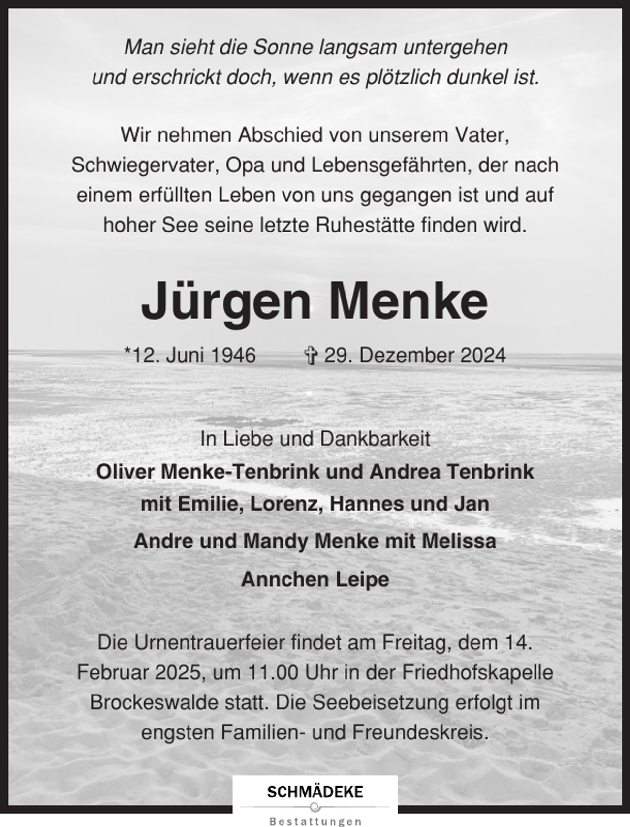 <p>Man sieht die Sonne langsam untergehen<br />und erschrickt doch, wenn es plötzlich dunkel ist.<br />Wir nehmen Abschied von unserem Vater,<br />Schwiegervater, Opa und Lebensgefährten, der nach<br />einem erfüllten Leben von uns gegangen ist und auf<br />hoher See seine letzte Ruhestätte finden wird.</p><p>Jürgen Menke<br />*12. Juni 1946</p><p>✞ 29. Dezember 2024</p><p>In Liebe und Dankbarkeit<br />Oliver Menke-Tenbrink und Andrea Tenbrink<br />mit Emilie, Lorenz, Hannes und Jan<br />Andre und Mandy Menke mit Melissa<br />Annchen Leipe<br />Die Urnentrauerfeier findet am Freitag, dem 14.<br />Februar 2025, um 11.00 Uhr in der Friedhofskapelle<br />Brockeswalde statt. Die Seebeisetzung erfolgt im<br />engsten Familien- und Freundeskreis.</p>