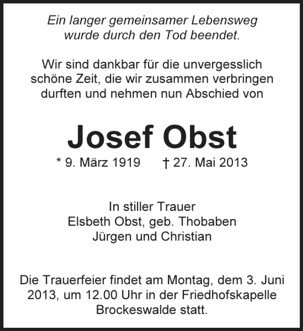 <p>Ein langer gemeinsamer Lebensweg<br />wurde durch den Tod beendet.<br />Wir sind dankbar für die unvergesslich<br />schöne Zeit, die wir zusammen verbringen<br />durften und nehmen nun Abschied von</p><p>Josef Obst</p><p>* 9. März 1919</p><p>† 27. Mai 2013</p><p>In stiller Trauer<br />Elsbeth Obst, geb. Thobaben<br />Jürgen und Christian<br />Die Trauerfeier findet am Montag, dem 3. Juni<br />2013, um 12.00 Uhr in der Friedhofskapelle<br />Brockeswalde statt.</p>