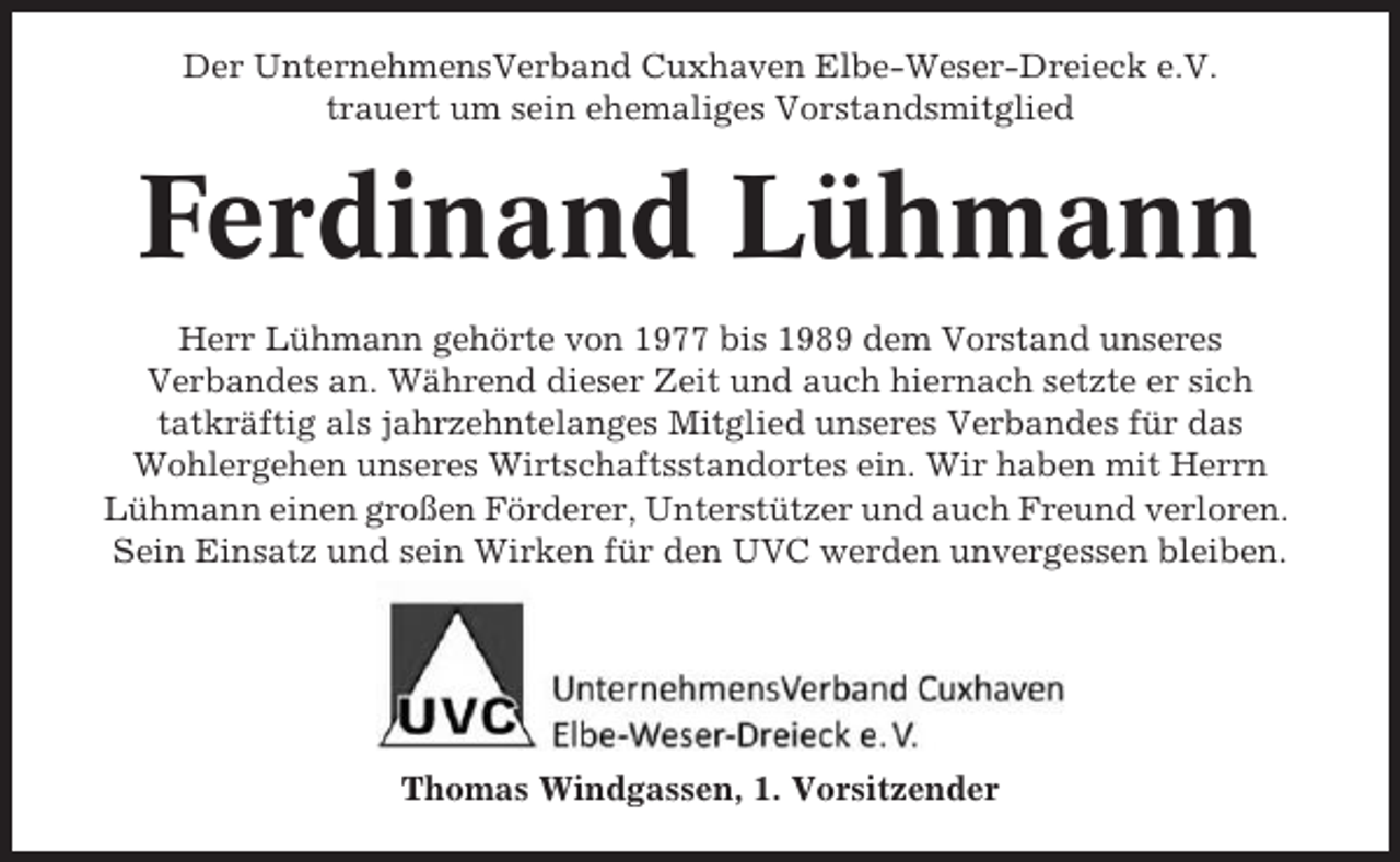 <p>Der UnternehmensVerband Cuxhaven Elbe-Weser-Dreieck e.V.<br />trauert um sein ehemaliges Vorstandsmitglied</p><p>Ferdinand Lühmann<br />Herr Lühmann gehörte von 1977 bis 1989 dem Vorstand unseres<br />Verbandes an. Während dieser Zeit und auch hiernach setzte er sich<br />tatkräftig als jahrzehntelanges Mitglied unseres Verbandes für das<br />Wohlergehen unseres Wirtschaftsstandortes ein. Wir haben mit Herrn<br />Lühmann einen großen Förderer, Unterstützer und auch Freund verloren.<br />Sein Einsatz und sein Wirken für den UVC werden unvergessen bleiben.</p><p>Thomas Windgassen, 1. Vorsitzender</p>