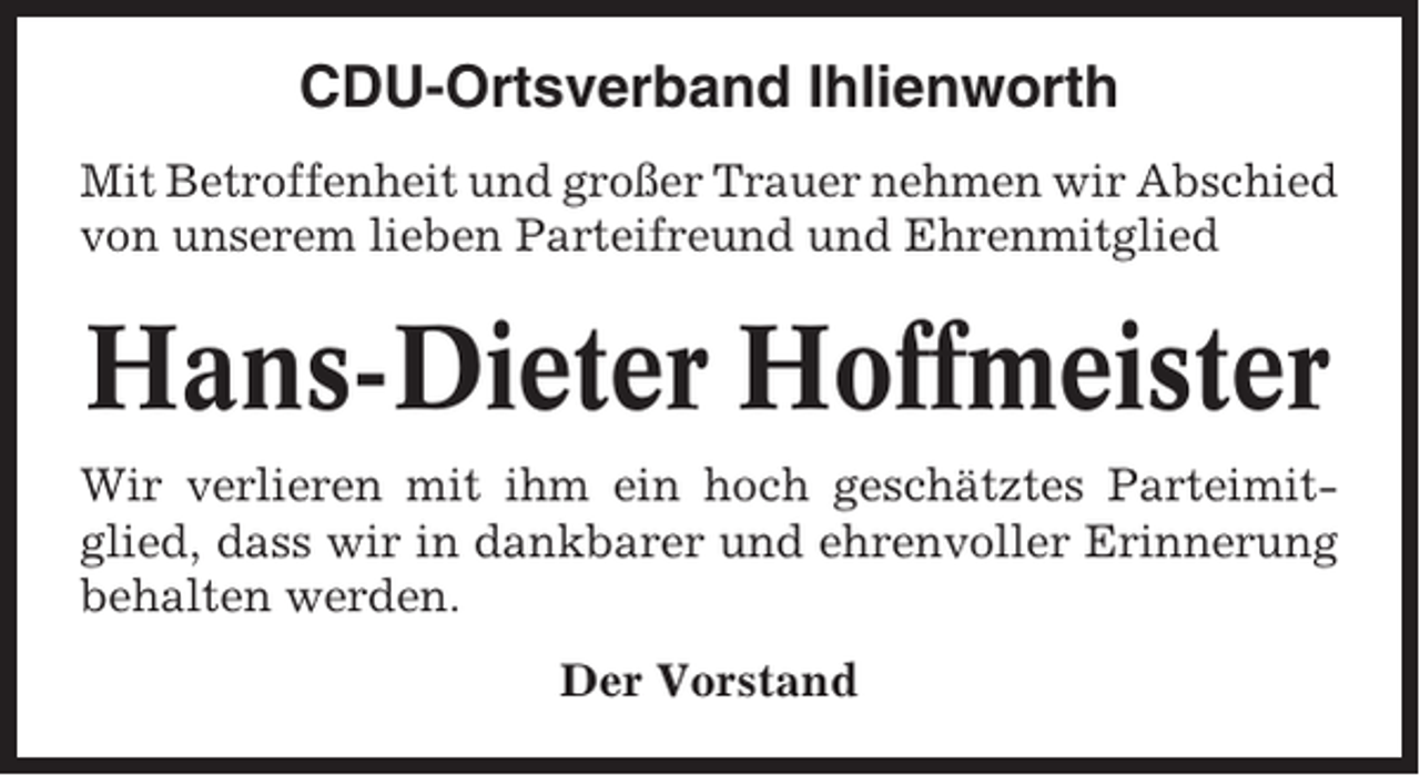 <p>CDU-Ortsverband Ihlienworth<br />Mit Betroffenheit und großer Trauer nehmen wir Abschied<br />von unserem lieben Parteifreund und Ehrenmitglied</p><p>Hans-Dieter Hoffmeister<br />Wir verlieren mit ihm ein hoch geschätztes Parteimitglied, dass wir in dankbarer und ehrenvoller Erinnerung<br />behalten werden.<br />Der Vorstand</p>