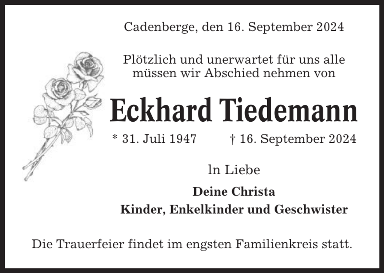 <p>Cadenberge, den 16. September 2024<br />Plötzlich und unerwartet für uns alle<br />müssen wir Abschied nehmen von</p><p>Eckhard Tiedemann<br />* 31. Juli 1947</p><p>† 16. September 2024</p><p>ln Liebe<br />Deine Christa<br />Kinder, Enkelkinder und Geschwister<br />Die Trauerfeier findet im engsten Familienkreis statt.</p>