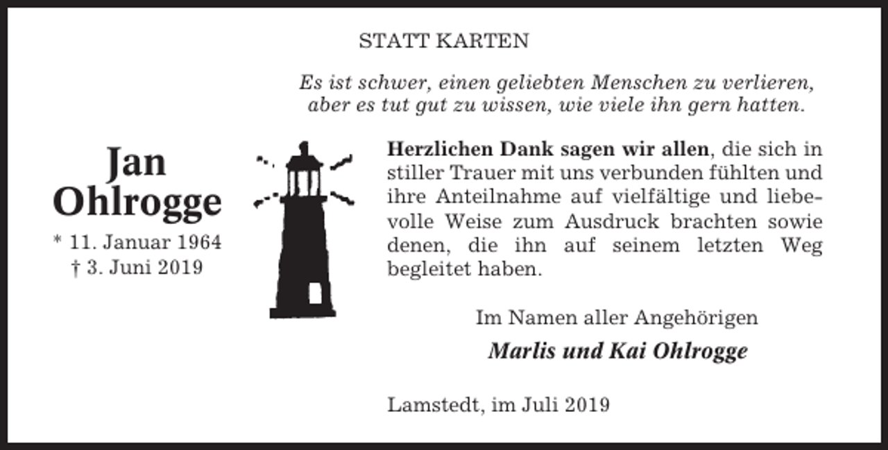 <p>STATT KARTEN<br />Es ist schwer, einen geliebten Menschen zu verlieren,<br />aber es tut gut zu wissen, wie viele ihn gern hatten.</p><p>Jan<br />Ohlrogge<br />* 11. Januar 1964<br />† 3. Juni 2019</p><p>Herzlichen Dank sagen wir allen, die sich in<br />stiller Trauer mit uns verbunden fühlten und<br />ihre Anteilnahme auf vielfältige und liebevolle Weise zum Ausdruck brachten sowie<br />denen, die ihn auf seinem letzten Weg<br />begleitet haben.<br />Im Namen aller Angehörigen</p><p>Marlis und Kai Ohlrogge<br />Lamstedt, im Juli 2019</p>