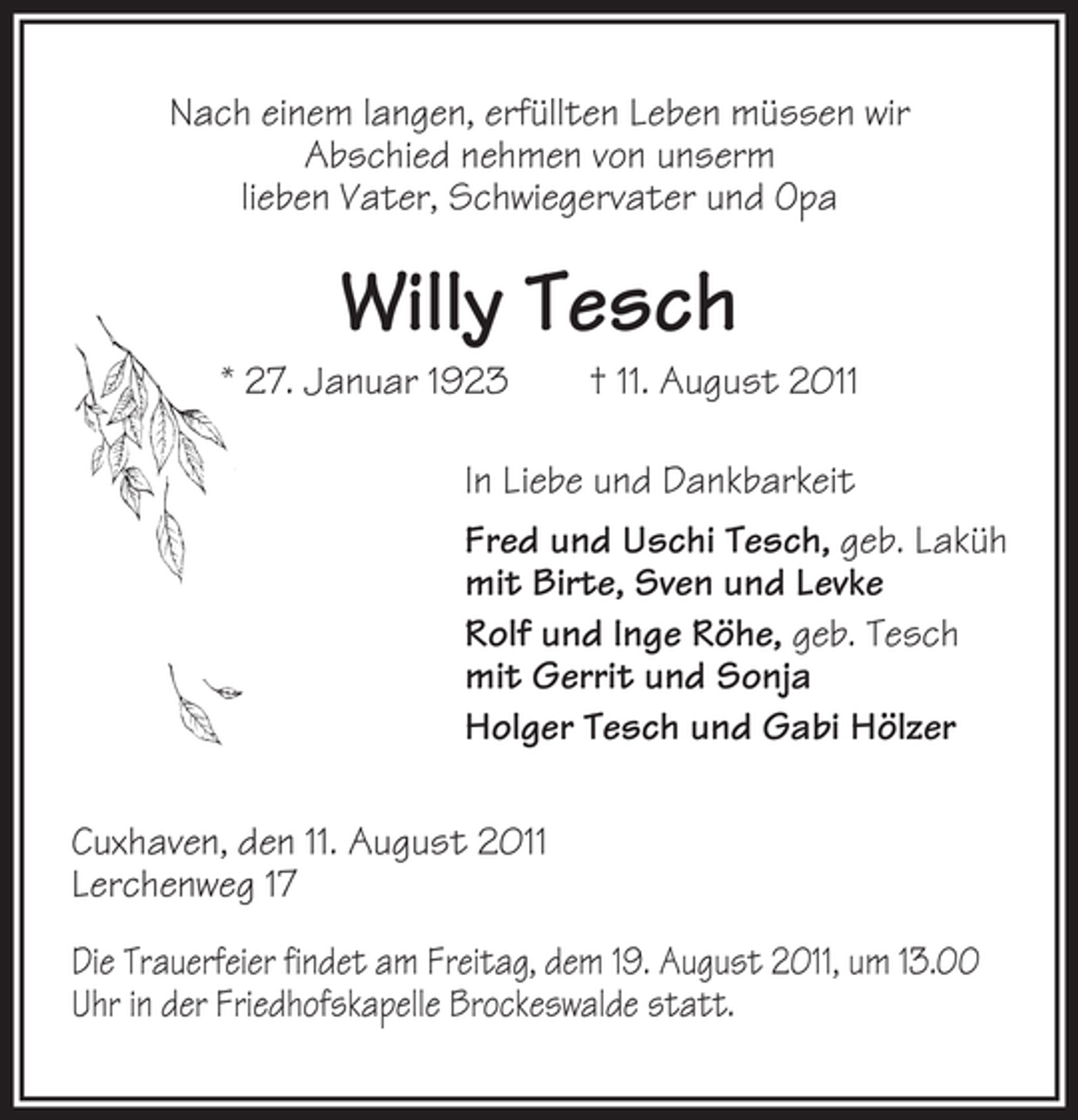 <p>Nach einem langen, erfüllten Leben müssen wir<br />Abschied nehmen von unserm<br />lieben Vater, Schwiegervater und Opa</p><p>Willy Tesch<br />* 27. Januar 1923</p><p>† 11. August 2011</p><p>In Liebe und Dankbarkeit<br />Fred und Uschi Tesch, geb. Laküh<br />mit Birte, Sven und Levke<br />Rolf und Inge Röhe, geb. Tesch<br />mit Gerrit und Sonja<br />Holger Tesch und Gabi Hölzer<br />Cuxhaven, den 11. August 2011<br />Lerchenweg 17<br />Die Trauerfeier findet am Freitag, dem 19. August 2011, um 13.00<br />Uhr in der Friedhofskapelle Brockeswalde statt.</p>