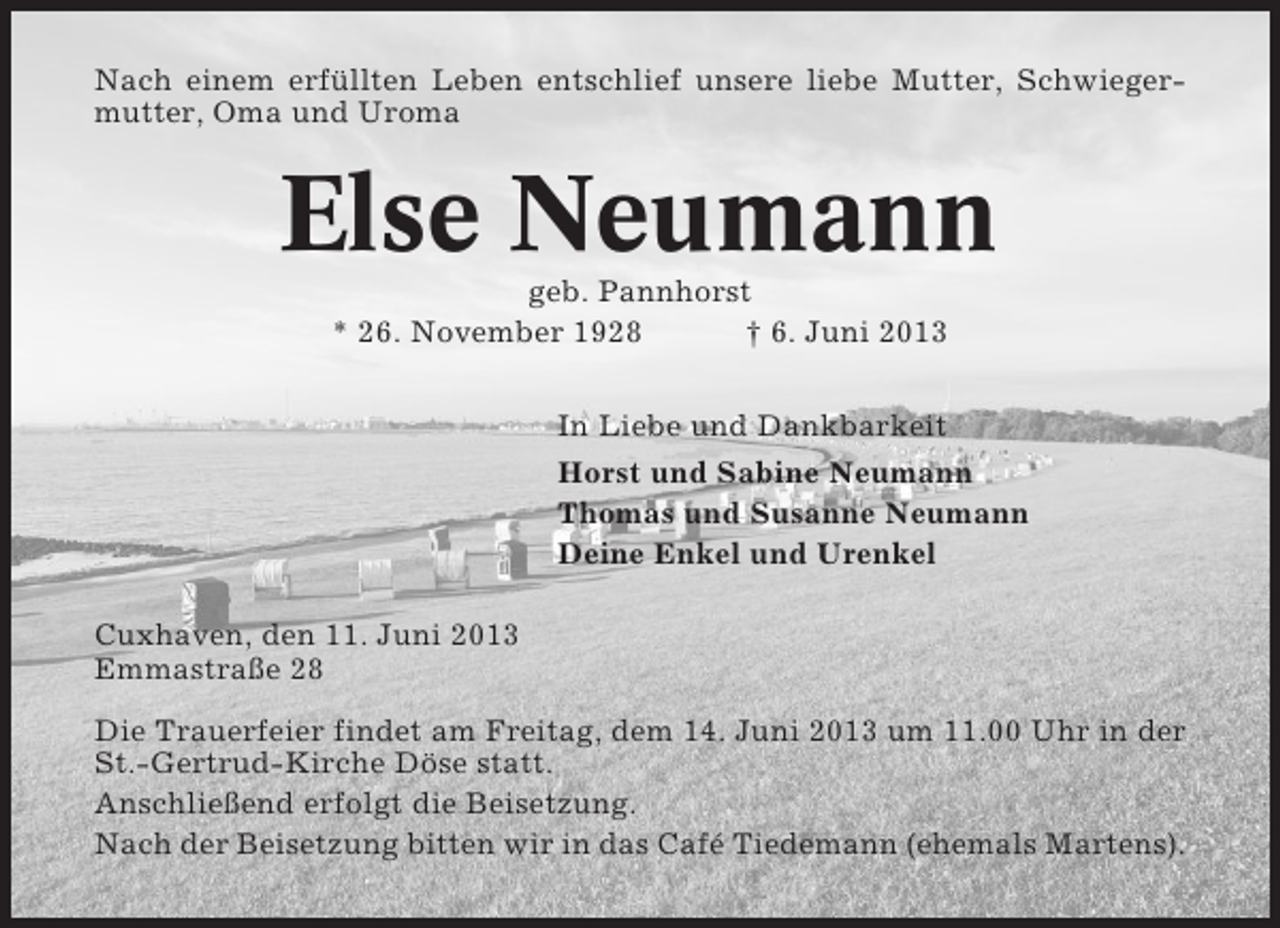 <p>Nach einem erfüllten Leben entschlief unsere liebe Mutter, Schwiegermutter, Oma und Uroma</p><p>Else Neumann<br />geb. Pannhorst<br />* 26. November 1928<br />† 6. Juni 2013<br />In Liebe und Dankbarkeit<br />Horst und Sabine Neumann<br />Thomas und Susanne Neumann<br />Deine Enkel und Urenkel<br />Cuxhaven, den 11. Juni 2013<br />Emmastraße 28<br />Die Trauerfeier findet am Freitag, dem 14. Juni 2013 um 11.00 Uhr in der<br />St.-Gertrud-Kirche Döse statt.<br />Anschließend erfolgt die Beisetzung.<br />Nach der Beisetzung bitten wir in das Café Tiedemann (ehemals Martens).</p>