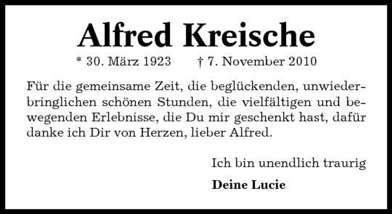 <p>Alfred Kreische<br />* 30. März 1923 † 7. November 2010 Für die gemeinsame Zeit, die beglückenden, unwiederbringlichen schönen Stunden, die vielfältigen und bewegenden Erlebnisse, die Du mir geschenkt hast, dafür danke ich Dir von Herzen, lieber Alfred. Ich bin unendlich traurig Deine Lucie</p>