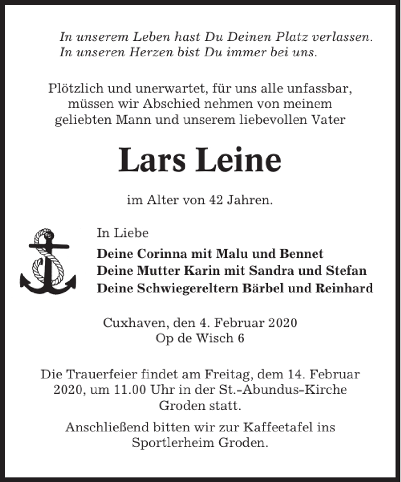 <p>In unserem Leben hast Du Deinen Platz verlassen.<br />In unseren Herzen bist Du immer bei uns.<br />Plötzlich und unerwartet, für uns alle unfassbar,<br />müssen wir Abschied nehmen von meinem<br />geliebten Mann und unserem liebevollen Vater</p><p>Lars Leine<br />im Alter von 42 Jahren.<br />In Liebe<br />Deine Corinna mit Malu und Bennet<br />Deine Mutter Karin mit Sandra und Stefan<br />Deine Schwiegereltern Bärbel und Reinhard<br />Cuxhaven, den 4. Februar 2020<br />Op de Wisch 6<br />Die Trauerfeier findet am Freitag, dem 14. Februar<br />2020, um 11.00 Uhr in der St.-Abundus-Kirche<br />Groden statt.<br />Anschließend bitten wir zur Kaffeetafel ins<br />Sportlerheim Groden.</p>