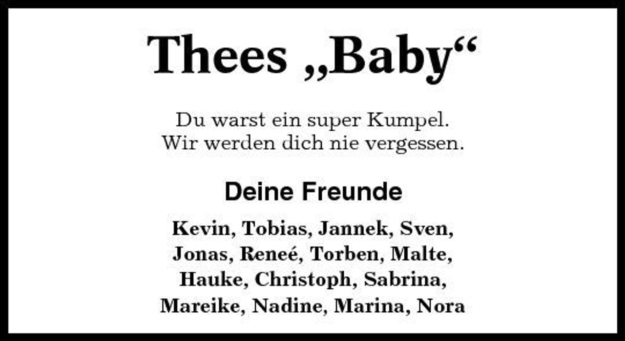 <p>Thees „Baby“<br />Du warst ein super Kumpel. Wir werden dich nie vergessen.</p><p>Deine Freunde<br />Kevin, Tobias, Jannek, Sven, Jonas, Reneé, Torben, Malte, Hauke, Christoph, Sabrina, Mareike, Nadine, Marina, Nora</p>