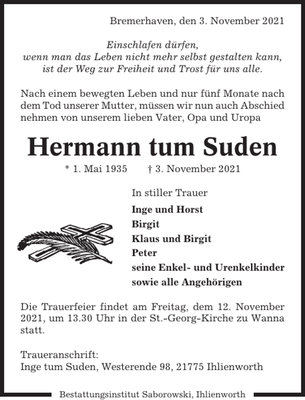 <p>Bremerhaven, den 3. November 2021<br />Einschlafen dürfen,<br />wenn man das Leben nicht mehr selbst gestalten kann,<br />ist der Weg zur Freiheit und Trost für uns alle.<br />Nach einem bewegten Leben und nur fünf Monate nach<br />dem Tod unserer Mutter, müssen wir nun auch Abschied<br />nehmen von unserem lieben Vater, Opa und Uropa</p><p>Hermann tum Suden<br />* 1. Mai 1935</p><p>† 3. November 2021<br />In stiller Trauer<br />Inge und Horst<br />Birgit<br />Klaus und Birgit<br />Peter<br />seine Enkel- und Urenkelkinder<br />sowie alle Angehörigen</p><p>Die Trauerfeier findet am Freitag, dem 12. November<br />2021, um 13.30 Uhr in der St.-Georg-Kirche zu Wanna<br />statt.<br />Traueranschrift:<br />Inge tum Suden, Westerende 98, 21775 Ihlienworth<br />Bestattungsinstitut Saborowski, Ihlienworth</p>