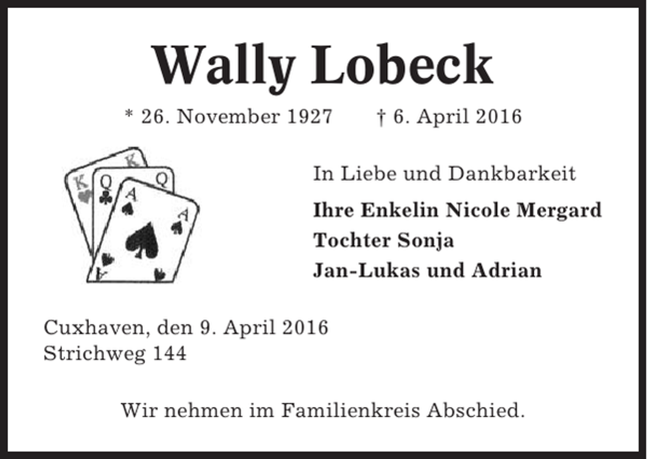 <p>Wally Lobeck<br />* 26. November 1927</p><p>† 6. April 2016</p><p>In Liebe und Dankbarkeit<br />Ihre Enkelin Nicole Mergard<br />Tochter Sonja<br />Jan-Lukas und Adrian<br />Cuxhaven, den 9. April 2016<br />Strichweg 144<br />Wir nehmen im Familienkreis Abschied.</p>