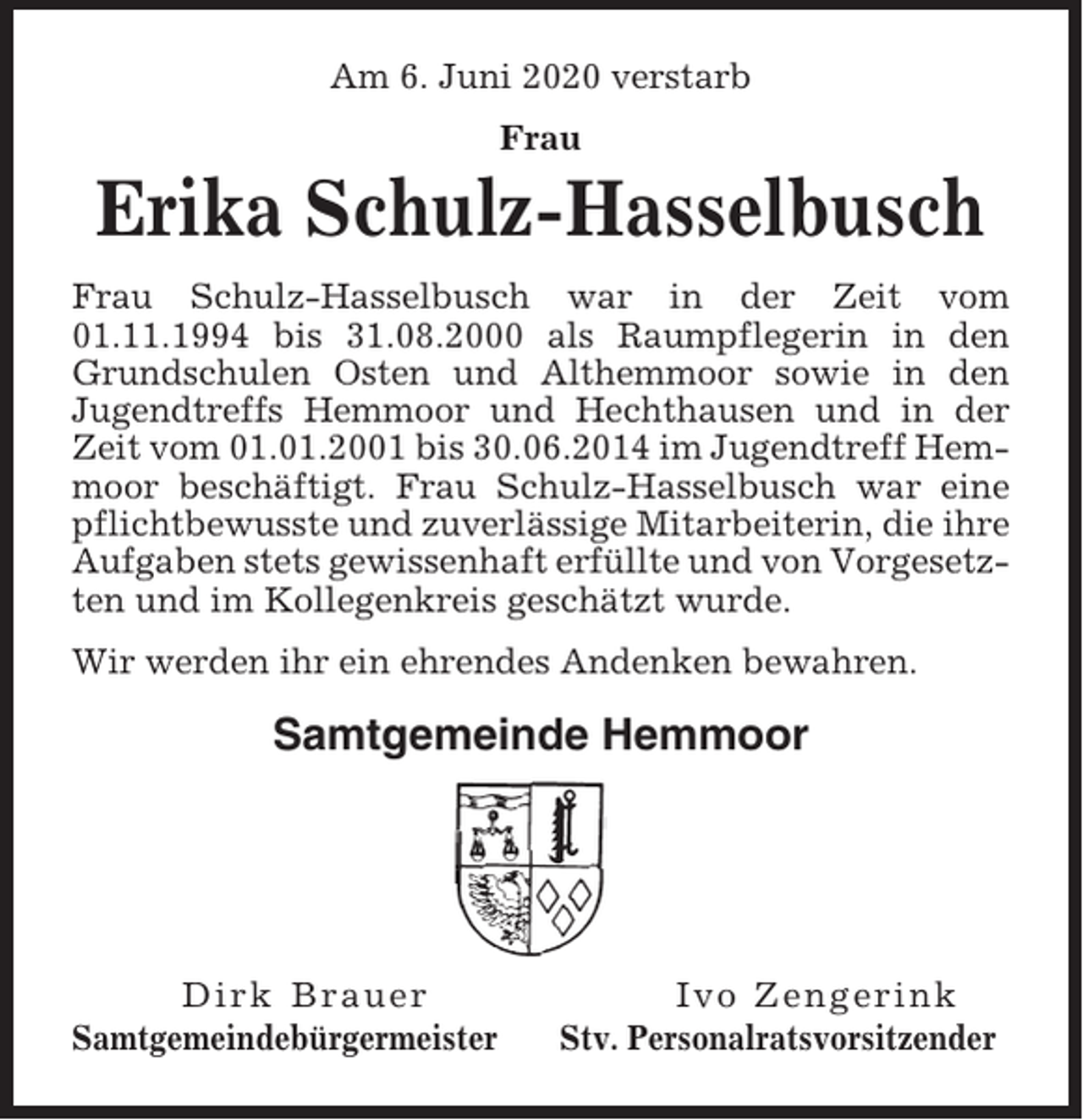<p>Am 6. Juni 2020 verstarb<br />Frau</p><p>Erika Schulz-Hasselbusch<br />Frau Schulz-Hasselbusch war in der Zeit vom<br />01.11.1994 bis 31.08.2000 als Raumpflegerin in den<br />Grundschulen Osten und Althemmoor sowie in den<br />Jugendtreffs Hemmoor und Hechthausen und in der<br />Zeit vom 01.01.2001 bis 30.06.2014 im Jugendtreff Hemmoor beschäftigt. Frau Schulz-Hasselbusch war eine<br />pflichtbewusste und zuverlässige Mitarbeiterin, die ihre<br />Aufgaben stets gewissenhaft erfüllte und von Vorgesetzten und im Kollegenkreis geschätzt wurde.<br />Wir werden ihr ein ehrendes Andenken bewahren.</p><p>Samtgemeinde Hemmoor</p><p>Dirk Brauer<br />Samtgemeindebürgermeister</p><p>Ivo Zengerink<br />Stv. Personalratsvorsitzender</p>
