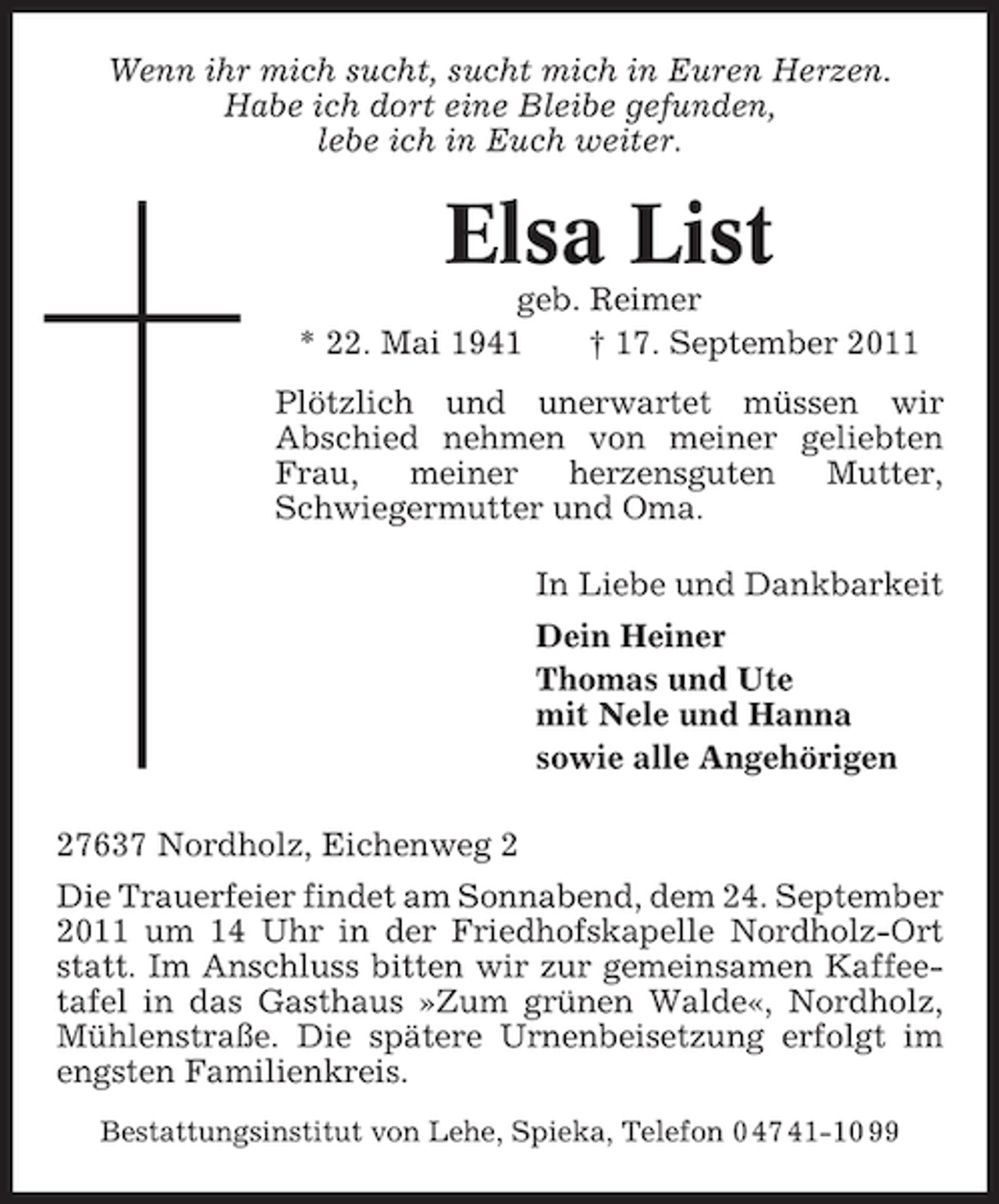 <p>Wenn ihr mich sucht, sucht mich in Euren Herzen.<br />Habe ich dort eine Bleibe gefunden,<br />lebe ich in Euch weiter.</p><p>Elsa List<br />geb. Reimer<br />* 22. Mai 1941<br />† 17. September 2011<br />Plötzlich und unerwartet müssen wir<br />Abschied nehmen von meiner geliebten<br />Frau,<br />meiner<br />herzensguten<br />Mutter,<br />Schwiegermutter und Oma.<br />In Liebe und Dankbarkeit<br />Dein Heiner<br />Thomas und Ute<br />mit Nele und Hanna<br />sowie alle Angehörigen<br />27637 Nordholz, Eichenweg 2<br />Die Trauerfeier findet am Sonnabend, dem 24. September<br />2011 um 14 Uhr in der Friedhofskapelle Nordholz-Ort<br />statt. Im Anschluss bitten wir zur gemeinsamen Kaffeetafel in das Gasthaus »Zum grünen Walde«, Nordholz,<br />Mühlenstraße. Die spätere Urnenbeisetzung erfolgt im<br />engsten Familienkreis.<br />Bestattungsinstitut von Lehe, Spieka, Telefon 0 47 41-10 99</p>