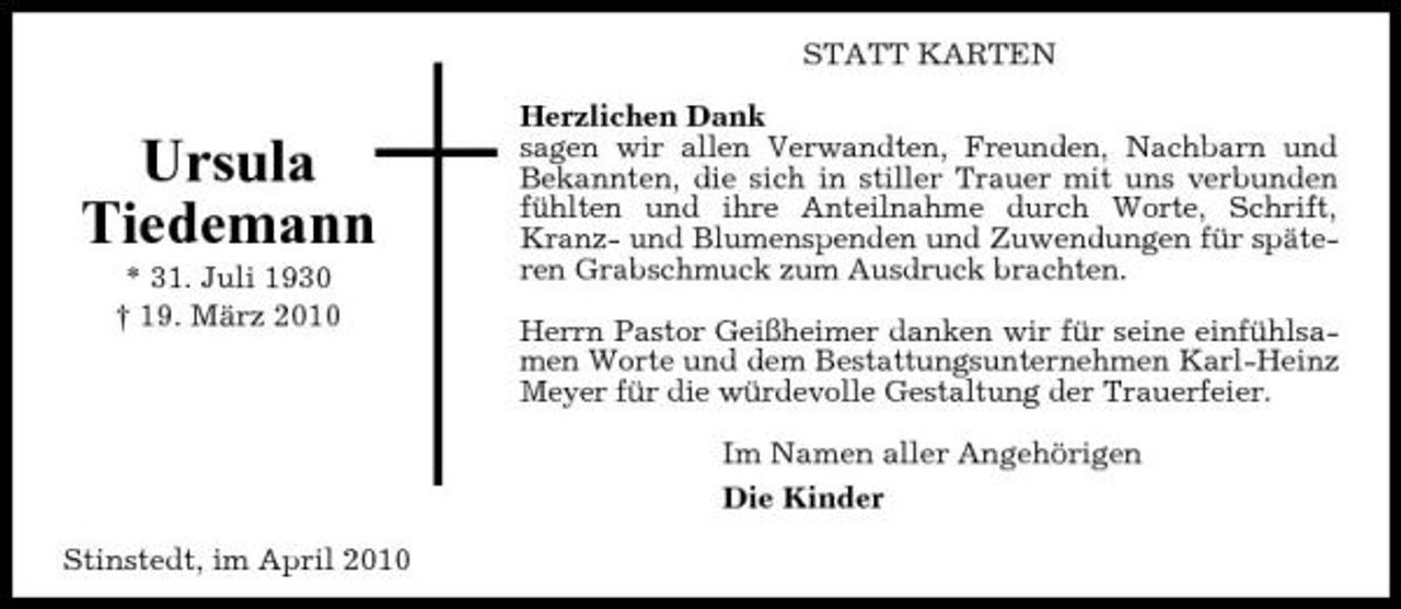 <p>STATT KARTEN</p><p>Ursula Tiedemann<br />* 31. Juli 1930 † 19. März 2010</p><p>Herzlichen Dank sagen wir allen Verwandten, Freunden, Nachbarn und Bekannten, die sich in stiller Trauer mit uns verbunden fühlten und ihre Anteilnahme durch Worte, Schrift, Kranz- und Blumenspenden und Zuwendungen für späteren Grabschmuck zum Ausdruck brachten. Herrn Pastor Geißheimer danken wir für seine einfühlsamen Worte und dem Bestattungsunternehmen Karl-Heinz Meyer für die würdevolle Gestaltung der Trauerfeier. Im Namen aller Angehörigen Die Kinder</p><p>Stinstedt, im April 2010</p>