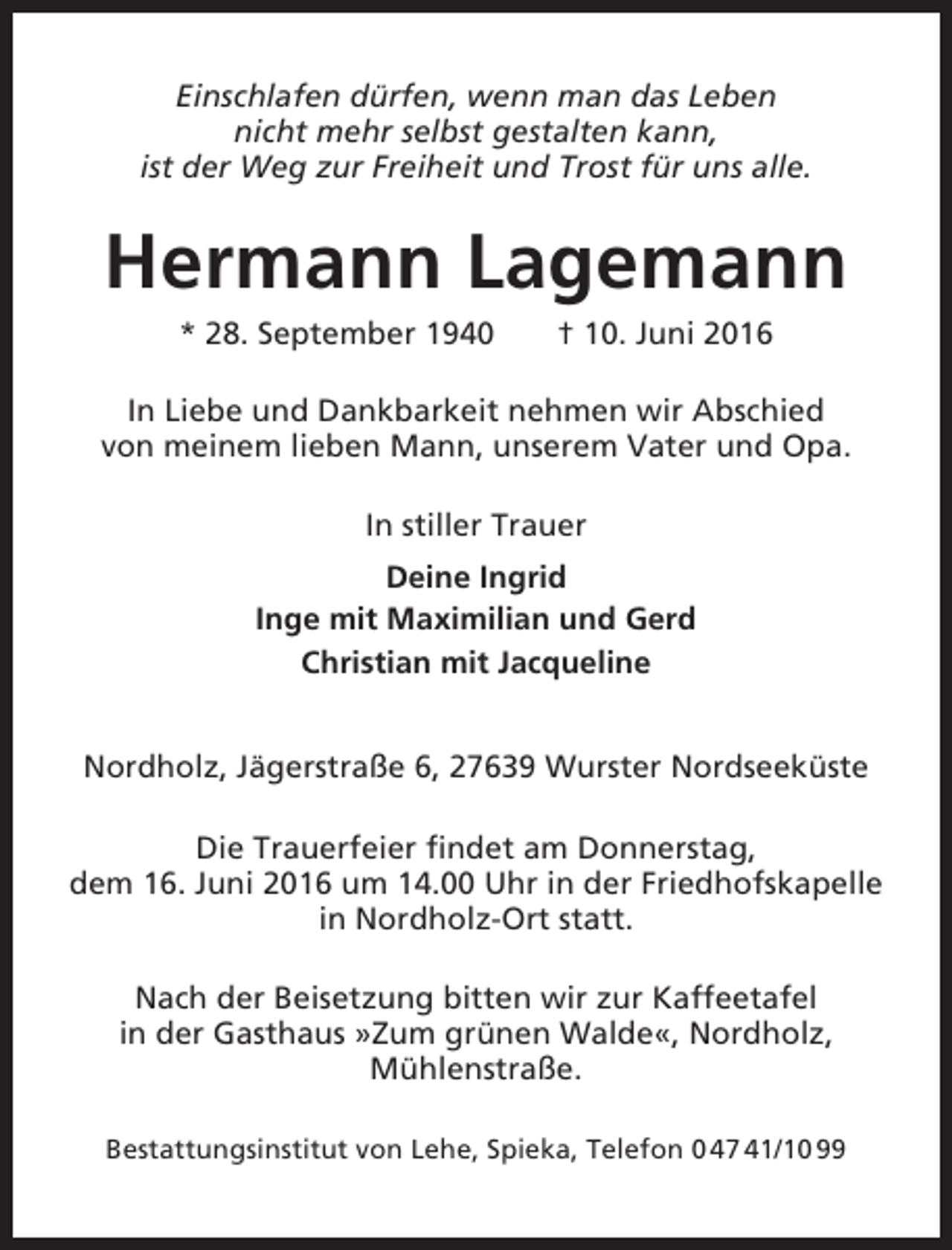 <p>Einschlafen dürfen, wenn man das Leben<br />nicht mehr selbst gestalten kann,<br />ist der Weg zur Freiheit und Trost für uns alle.</p><p>Hermann Lagemann<br />* 28. September 1940</p><p>† 10. Juni 2016</p><p>In Liebe und Dankbarkeit nehmen wir Abschied<br />von meinem lieben Mann, unserem Vater und Opa.<br />In stiller Trauer<br />Deine Ingrid<br />Inge mit Maximilian und Gerd<br />Christian mit Jacqueline<br />Nordholz, Jägerstraße 6, 27639 Wurster Nordseeküste<br />Die Trauerfeier findet am Donnerstag,<br />dem 16. Juni 2016 um 14.00 Uhr in der Friedhofskapelle<br />in Nordholz-Ort statt.<br />Nach der Beisetzung bitten wir zur Kaffeetafel<br />in der Gasthaus »Zum grünen Walde«, Nordholz,<br />Mühlenstraße.<br />Bestattungsinstitut von Lehe, Spieka, Telefon 0 47 41/10 99</p>
