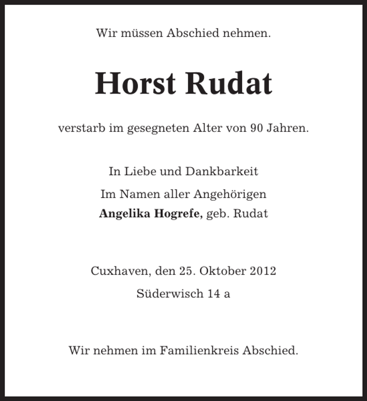 <p>Wir müssen Abschied nehmen.</p><p>Horst Rudat<br />verstarb im gesegneten Alter von 90 Jahren.</p><p>In Liebe und Dankbarkeit<br />Im Namen aller Angehörigen<br />Angelika Hogrefe, geb. Rudat</p><p>Cuxhaven, den 25. Oktober 2012<br />Süderwisch 14 a</p><p>Wir nehmen im Familienkreis Abschied.</p>
