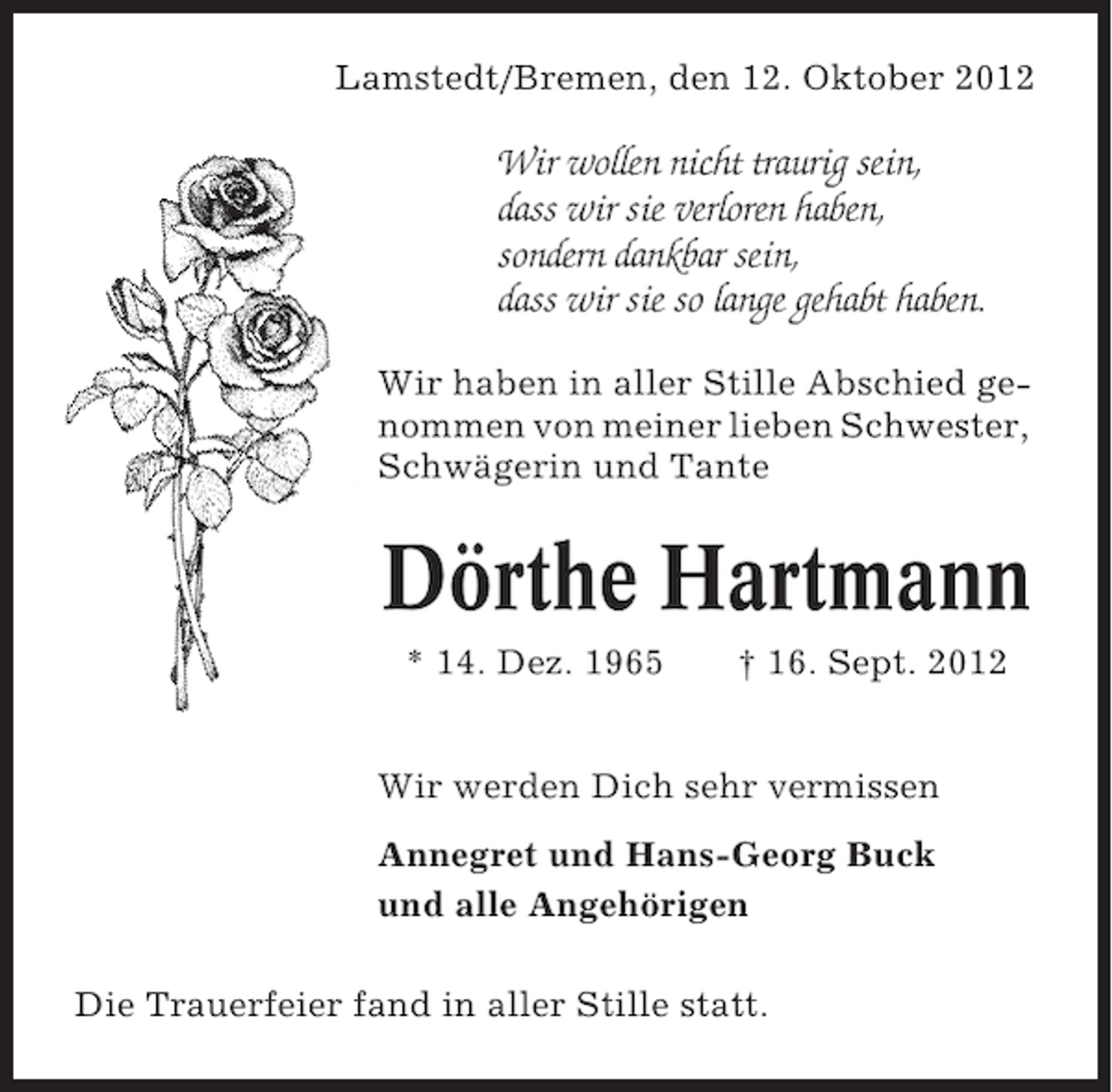 <p>Lamstedt/Bremen, den 12. Oktober 2012</p><p>Wir wollen nicht traurig sein,<br />dass wir sie verloren haben,<br />sondern dankbar sein,<br />dass wir sie so lange gehabt haben.<br />Wir haben in aller Stille Abschied genommen von meiner lieben Schwester,<br />Schwägerin und Tante</p><p>Dörthe Hartmann<br />* 14. Dez. 1965</p><p>† 16. Sept. 2012</p><p>Wir werden Dich sehr vermissen<br />Annegret und Hans-Georg Buck<br />und alle Angehörigen<br />Die Trauerfeier fand in aller Stille statt.</p>